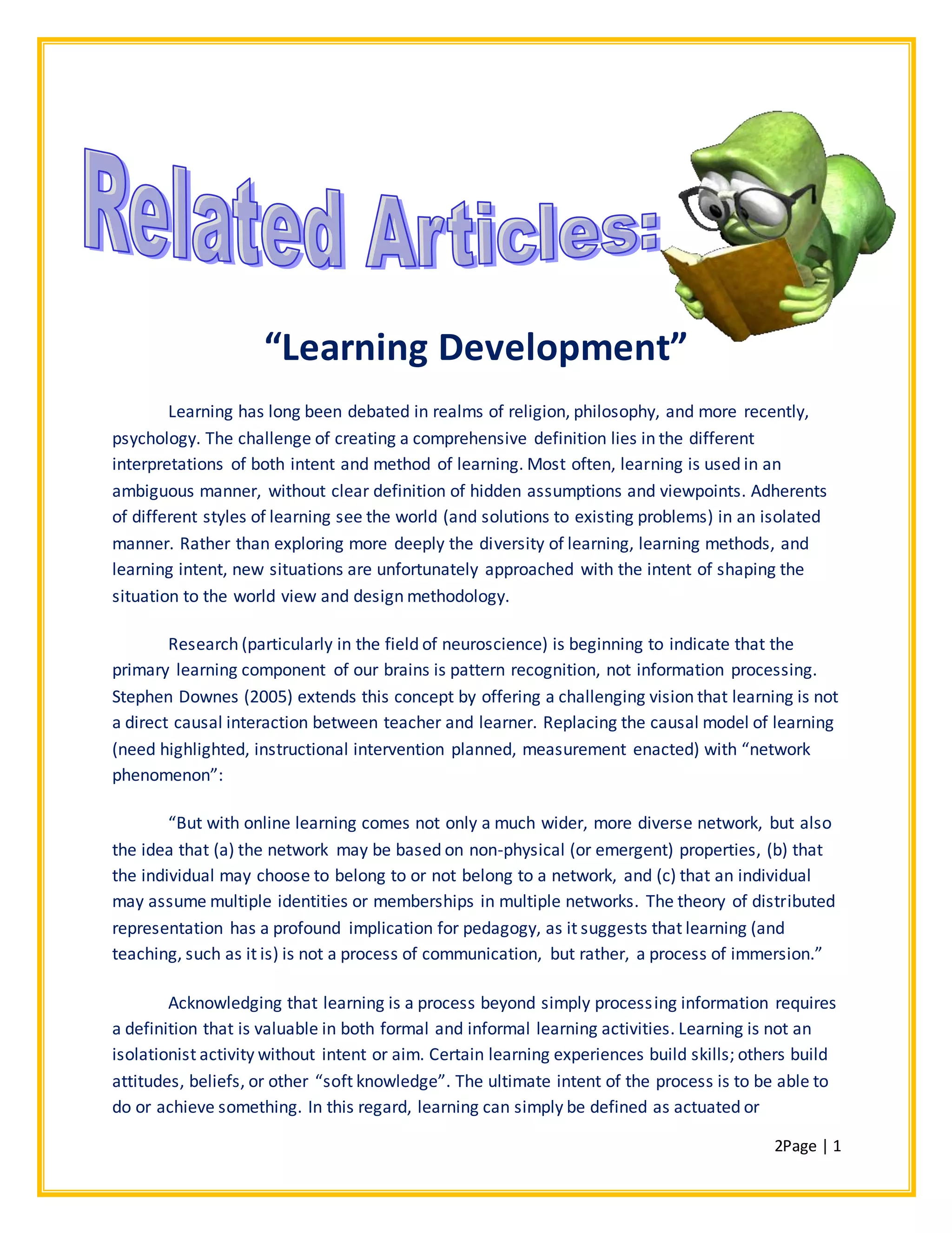 2Page | 1
“Learning Development”
Learning has long been debated in realms of religion, philosophy, and more recently,
psychology. The challenge of creating a comprehensive definition lies in the different
interpretations of both intent and method of learning. Most often, learning is used in an
ambiguous manner, without clear definition of hidden assumptions and viewpoints. Adherents
of different styles of learning see the world (and solutions to existing problems) in an isolated
manner. Rather than exploring more deeply the diversity of learning, learning methods, and
learning intent, new situations are unfortunately approached with the intent of shaping the
situation to the world view and design methodology.
Research (particularly in the field of neuroscience) is beginning to indicate that the
primary learning component of our brains is pattern recognition, not information processing.
Stephen Downes (2005) extends this concept by offering a challenging vision that learning is not
a direct causal interaction between teacher and learner. Replacing the causal model of learning
(need highlighted, instructional intervention planned, measurement enacted) with “network
phenomenon”:
“But with online learning comes not only a much wider, more diverse network, but also
the idea that (a) the network may be based on non-physical (or emergent) properties, (b) that
the individual may choose to belong to or not belong to a network, and (c) that an individual
may assume multiple identities or memberships in multiple networks. The theory of distributed
representation has a profound implication for pedagogy, as it suggests that learning (and
teaching, such as it is) is not a process of communication, but rather, a process of immersion.”
Acknowledging that learning is a process beyond simply processing information requires
a definition that is valuable in both formal and informal learning activities. Learning is not an
isolationist activity without intent or aim. Certain learning experiences build skills; others build
attitudes, beliefs, or other “soft knowledge”. The ultimate intent of the process is to be able to
do or achieve something. In this regard, learning can simply be defined as actuated or
 