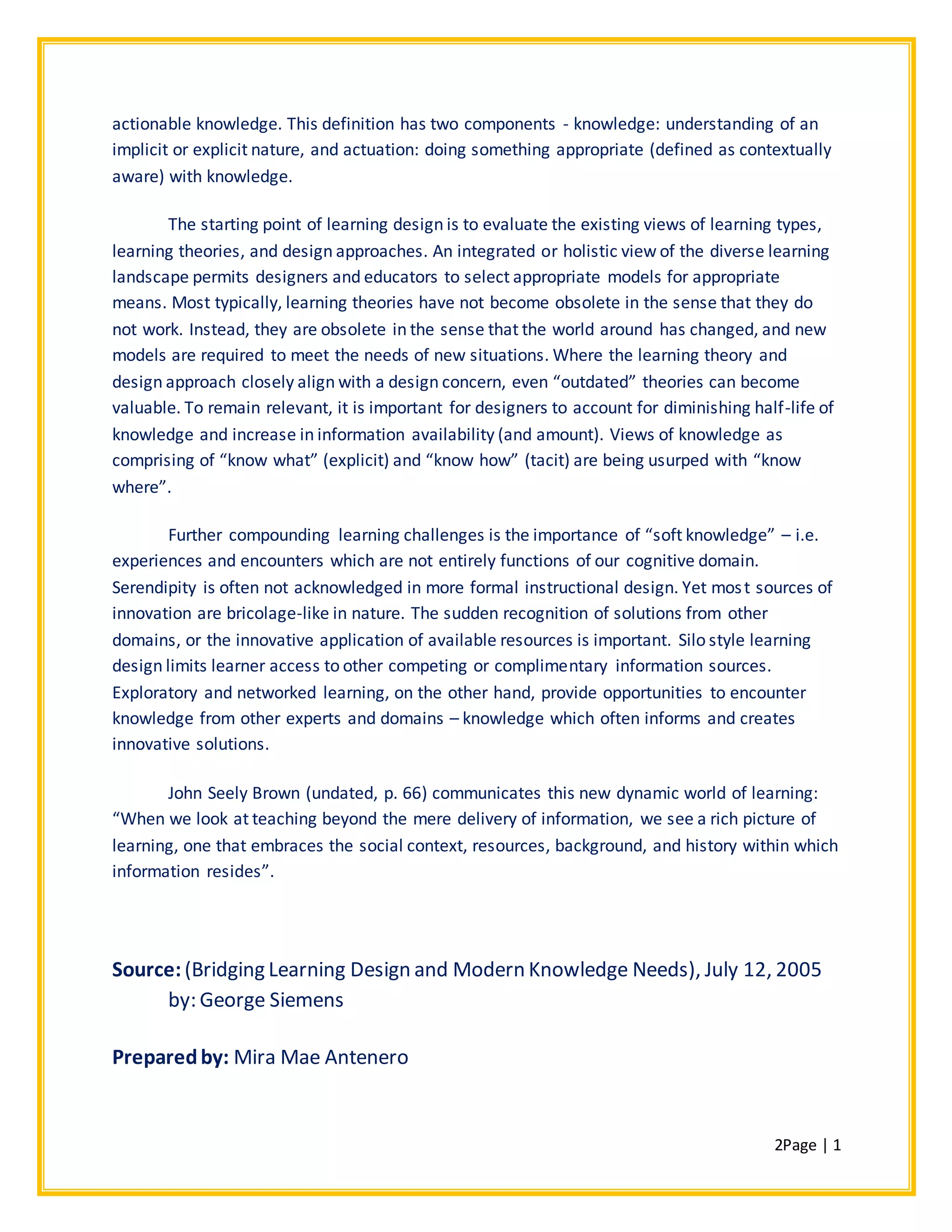 2Page | 1
actionable knowledge. This definition has two components - knowledge: understanding of an
implicit or explicit nature, and actuation: doing something appropriate (defined as contextually
aware) with knowledge.
The starting point of learning design is to evaluate the existing views of learning types,
learning theories, and design approaches. An integrated or holistic view of the diverse learning
landscape permits designers and educators to select appropriate models for appropriate
means. Most typically, learning theories have not become obsolete in the sense that they do
not work. Instead, they are obsolete in the sense that the world around has changed, and new
models are required to meet the needs of new situations. Where the learning theory and
design approach closely align with a design concern, even “outdated” theories can become
valuable. To remain relevant, it is important for designers to account for diminishing half-life of
knowledge and increase in information availability (and amount). Views of knowledge as
comprising of “know what” (explicit) and “know how” (tacit) are being usurped with “know
where”.
Further compounding learning challenges is the importance of “soft knowledge” – i.e.
experiences and encounters which are not entirely functions of our cognitive domain.
Serendipity is often not acknowledged in more formal instructional design. Yet most sources of
innovation are bricolage-like in nature. The sudden recognition of solutions from other
domains, or the innovative application of available resources is important. Silo style learning
design limits learner access to other competing or complimentary information sources.
Exploratory and networked learning, on the other hand, provide opportunities to encounter
knowledge from other experts and domains – knowledge which often informs and creates
innovative solutions.
John Seely Brown (undated, p. 66) communicates this new dynamic world of learning:
“When we look at teaching beyond the mere delivery of information, we see a rich picture of
learning, one that embraces the social context, resources, background, and history within which
information resides”.
Source:(Bridging Learning Design and Modern Knowledge Needs), July 12, 2005
by: George Siemens
Preparedby: Mira Mae Antenero
 