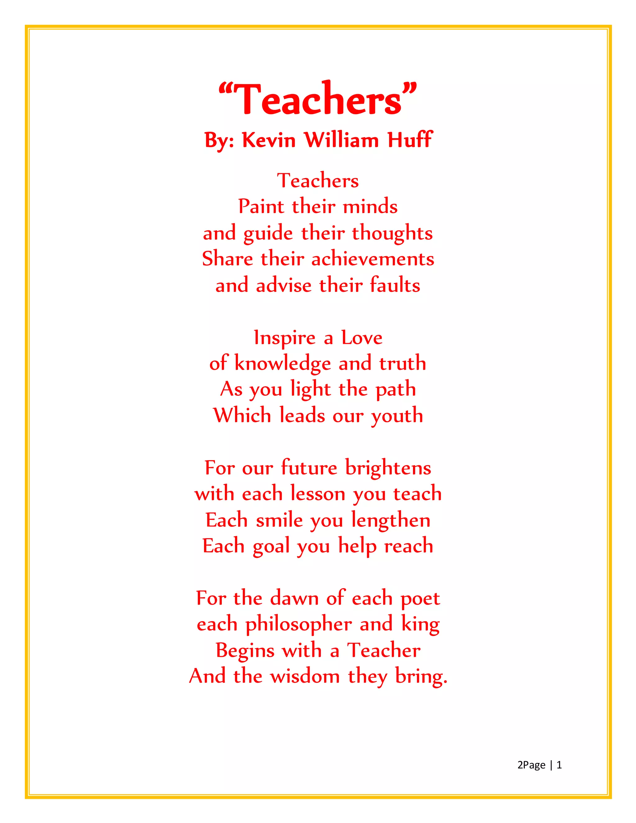 2Page | 1
“Teachers”
By: Kevin William Huff
Teachers
Paint their minds
and guide their thoughts
Share their achievements
and advise their faults
Inspire a Love
of knowledge and truth
As you light the path
Which leads our youth
For our future brightens
with each lesson you teach
Each smile you lengthen
Each goal you help reach
For the dawn of each poet
each philosopher and king
Begins with a Teacher
And the wisdom they bring.
 