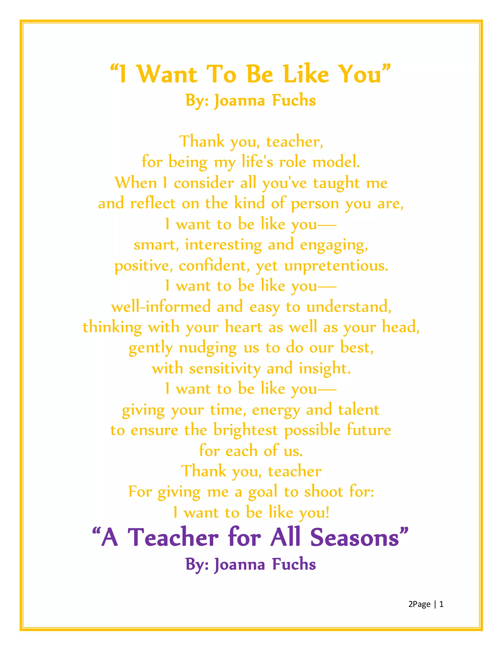 2Page | 1
“I Want To Be Like You”
By: Joanna Fuchs
Thank you, teacher,
for being my life's role model.
When I consider all you've taught me
and reflect on the kind of person you are,
I want to be like you—
smart, interesting and engaging,
positive, confident, yet unpretentious.
I want to be like you—
well-informed and easy to understand,
thinking with your heart as well as your head,
gently nudging us to do our best,
with sensitivity and insight.
I want to be like you—
giving your time, energy and talent
to ensure the brightest possible future
for each of us.
Thank you, teacher
For giving me a goal to shoot for:
I want to be like you!
“A Teacher for All Seasons”
By: Joanna Fuchs
 