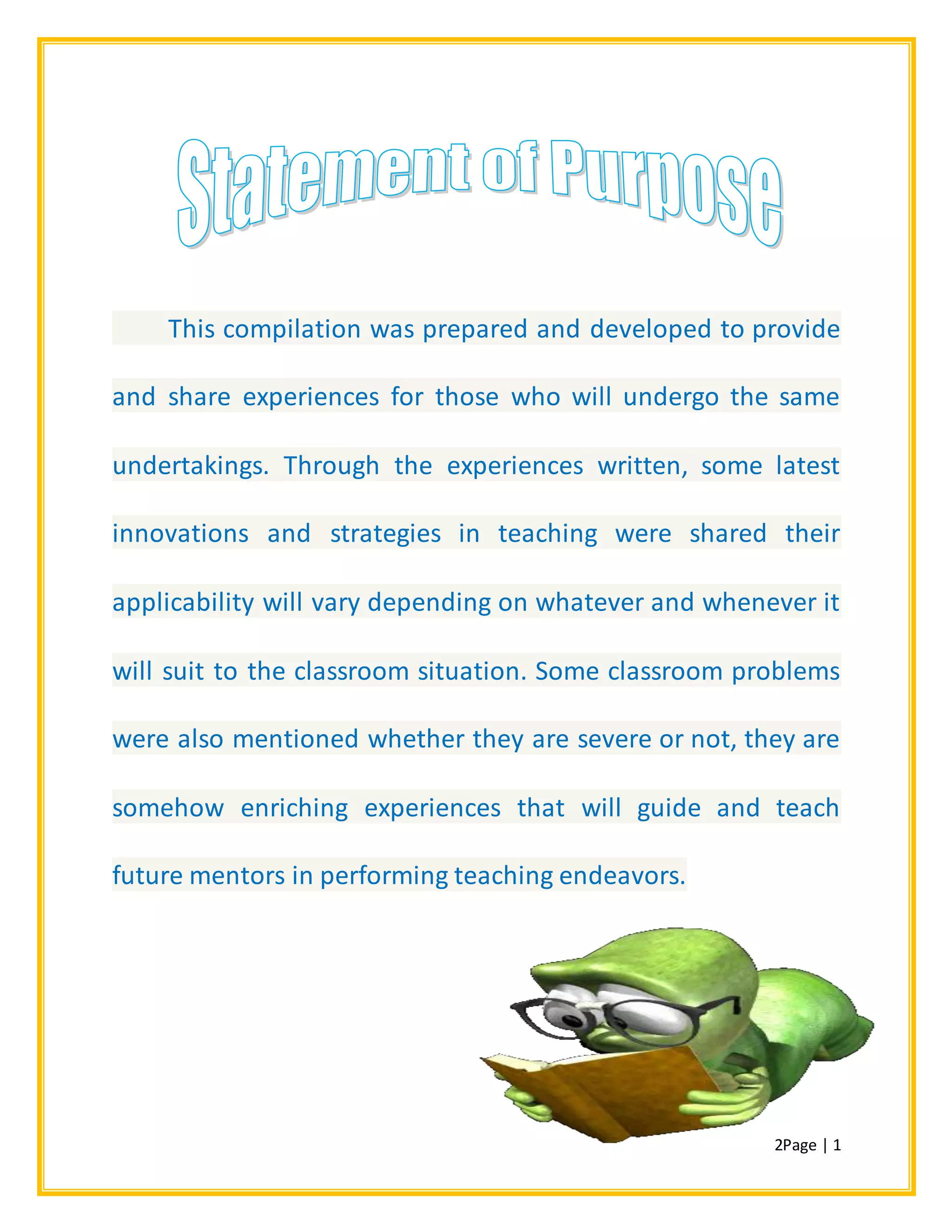 2Page | 1
This compilation was prepared and developed to provide
and share experiences for those who will undergo the same
undertakings. Through the experiences written, some latest
innovations and strategies in teaching were shared their
applicability will vary depending on whatever and whenever it
will suit to the classroom situation. Some classroom problems
were also mentioned whether they are severe or not, they are
somehow enriching experiences that will guide and teach
future mentors in performing teaching endeavors.
 