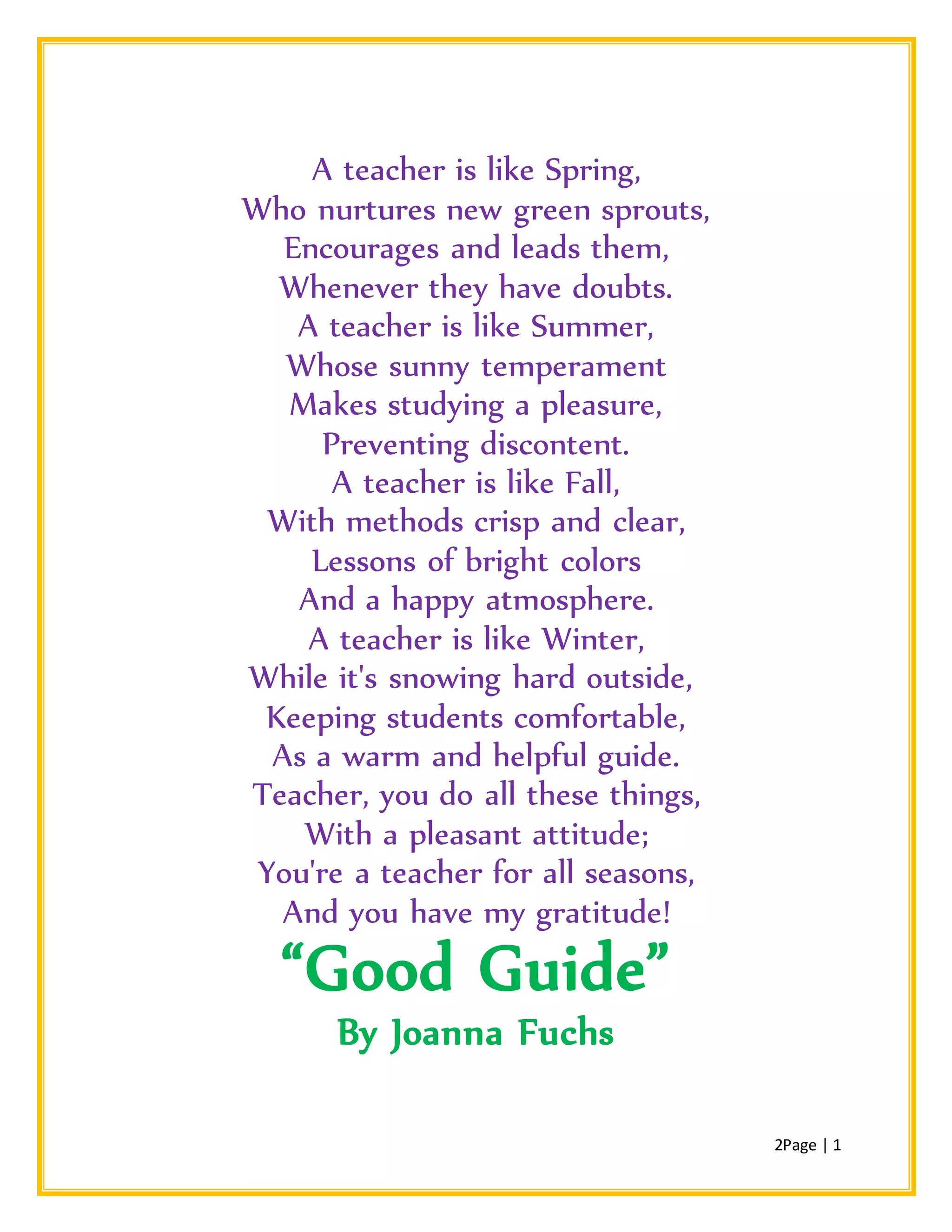 2Page | 1
A teacher is like Spring,
Who nurtures new green sprouts,
Encourages and leads them,
Whenever they have doubts.
A teacher is like Summer,
Whose sunny temperament
Makes studying a pleasure,
Preventing discontent.
A teacher is like Fall,
With methods crisp and clear,
Lessons of bright colors
And a happy atmosphere.
A teacher is like Winter,
While it's snowing hard outside,
Keeping students comfortable,
As a warm and helpful guide.
Teacher, you do all these things,
With a pleasant attitude;
You're a teacher for all seasons,
And you have my gratitude!
“Good Guide”
By Joanna Fuchs
 