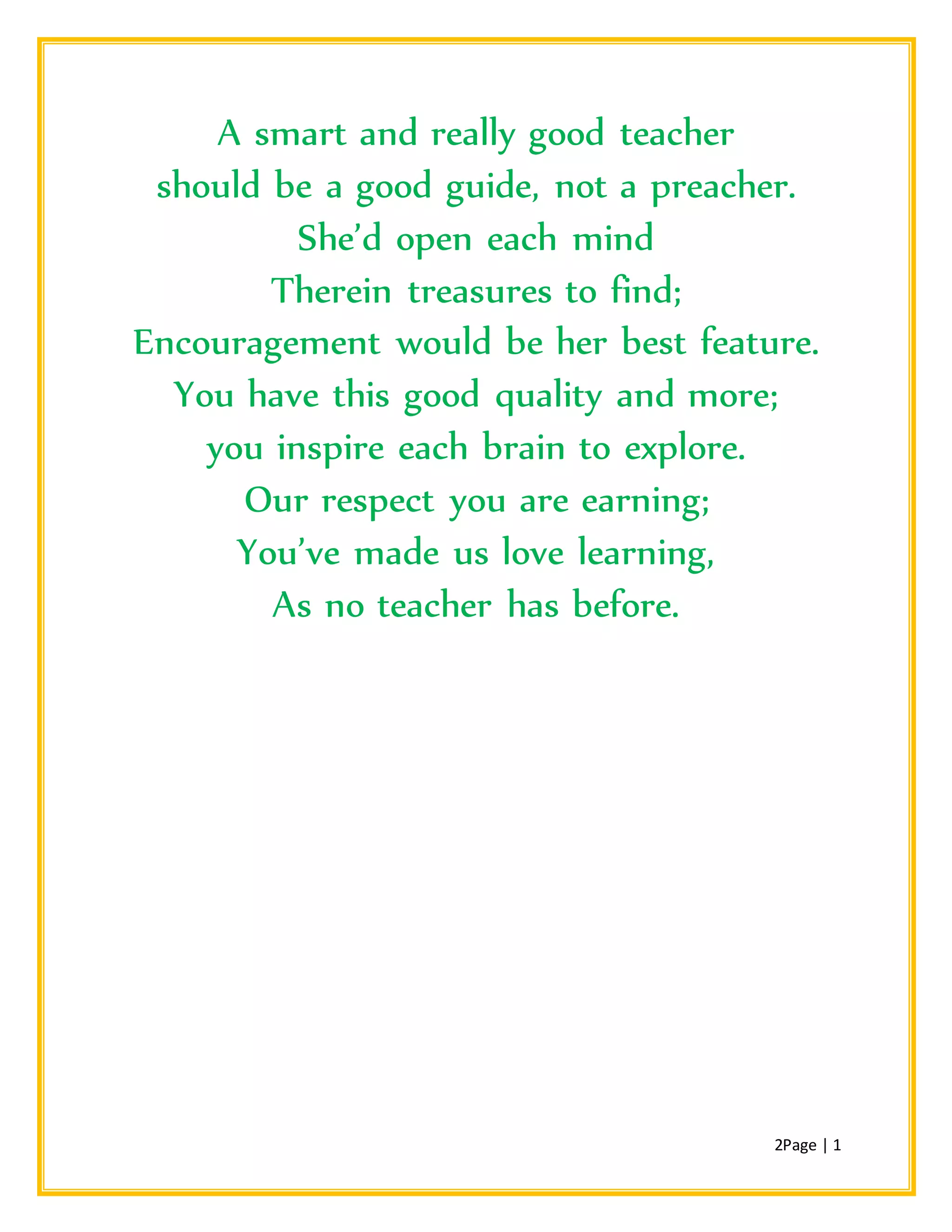 2Page | 1
A smart and really good teacher
should be a good guide, not a preacher.
She’d open each mind
Therein treasures to find;
Encouragement would be her best feature.
You have this good quality and more;
you inspire each brain to explore.
Our respect you are earning;
You’ve made us love learning,
As no teacher has before.
 