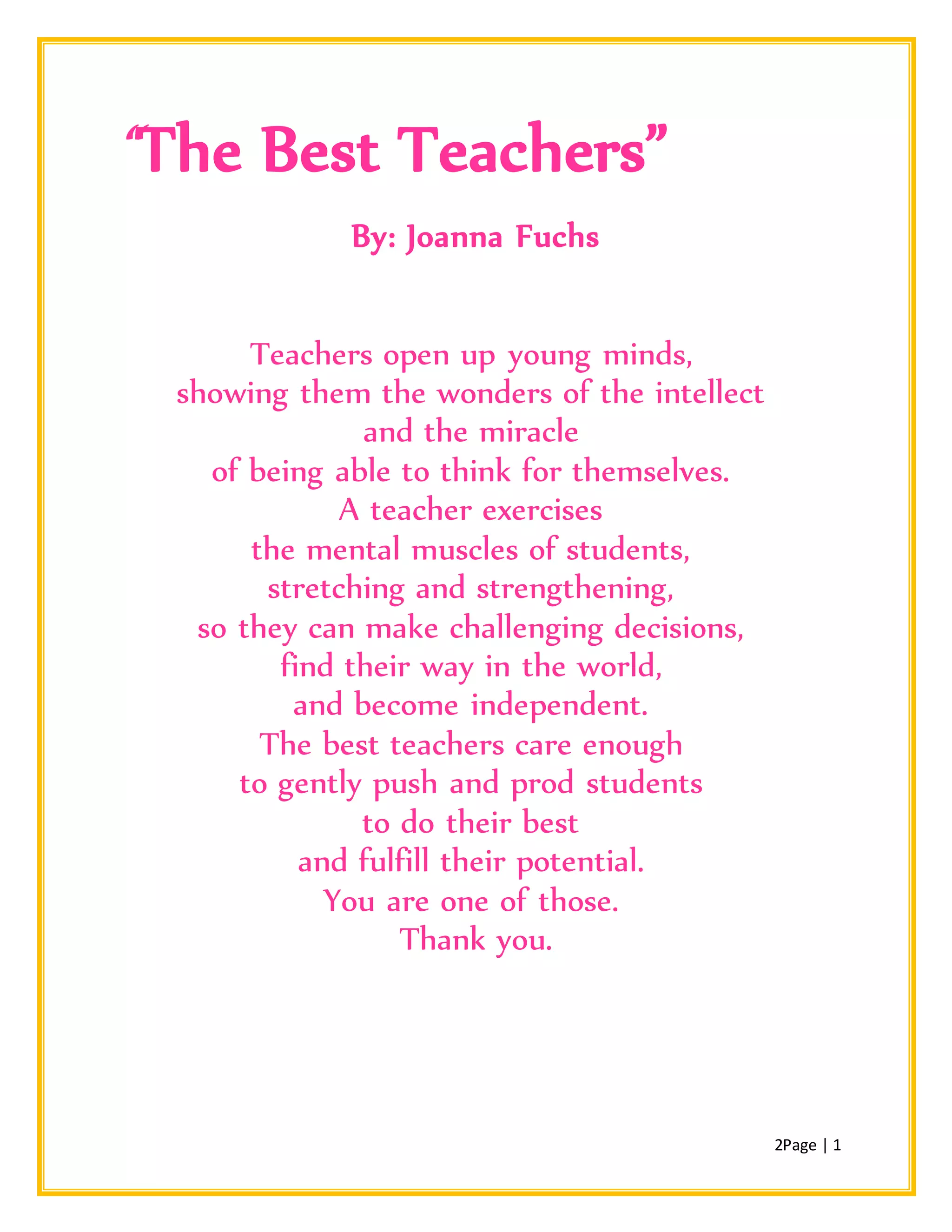 2Page | 1
“The Best Teachers”
By: Joanna Fuchs
Teachers open up young minds,
showing them the wonders of the intellect
and the miracle
of being able to think for themselves.
A teacher exercises
the mental muscles of students,
stretching and strengthening,
so they can make challenging decisions,
find their way in the world,
and become independent.
The best teachers care enough
to gently push and prod students
to do their best
and fulfill their potential.
You are one of those.
Thank you.
 