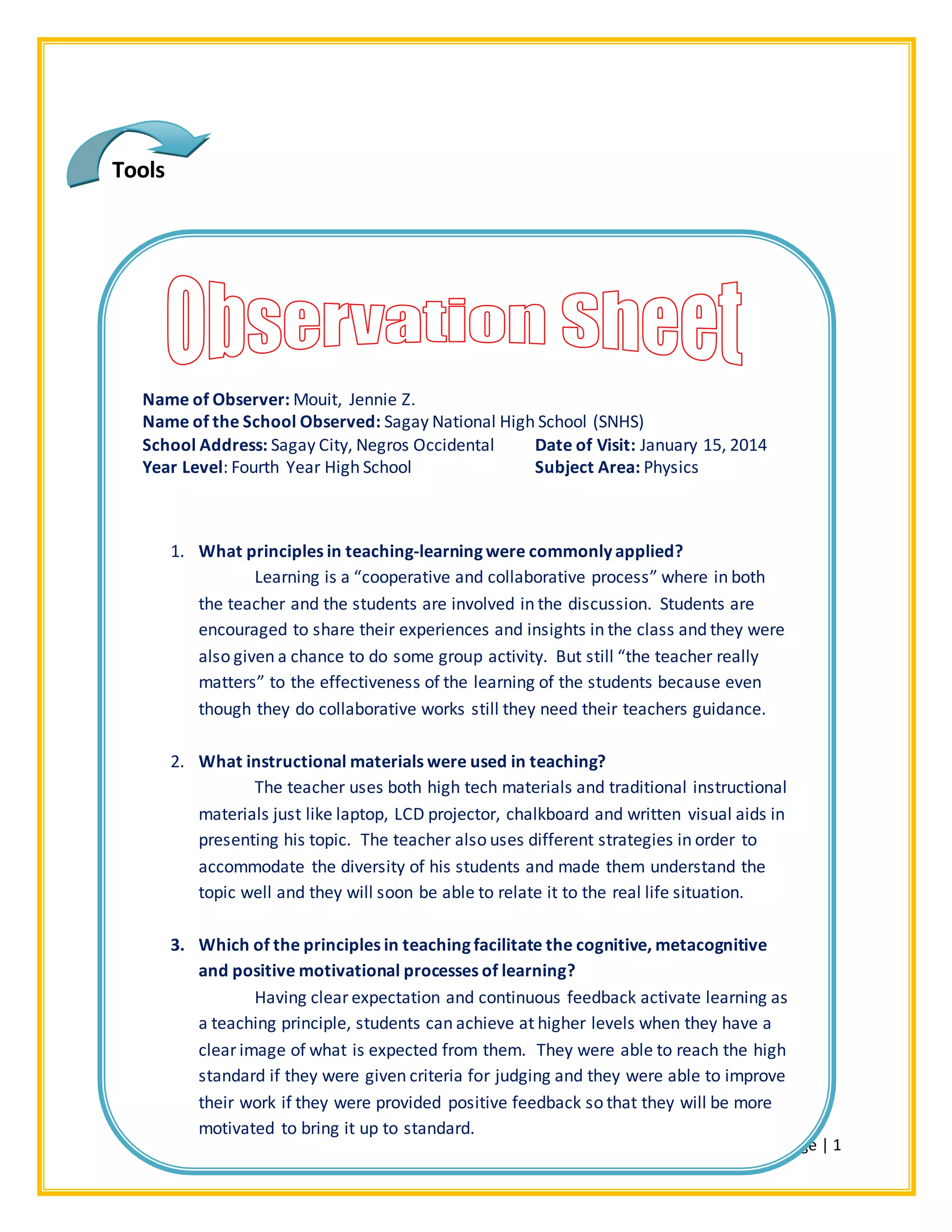 2Page | 1
Name of Observer: Mouit, Jennie Z.
Name of the School Observed: Sagay National High School (SNHS)
School Address: Sagay City, Negros Occidental Date of Visit: January 15, 2014
Year Level: Fourth Year High School Subject Area: Physics
1. What principles in teaching-learning were commonly applied?
Learning is a “cooperative and collaborative process” where in both
the teacher and the students are involved in the discussion. Students are
encouraged to share their experiences and insights in the class and they were
also given a chance to do some group activity. But still “the teacher really
matters” to the effectiveness of the learning of the students because even
though they do collaborative works still they need their teachers guidance.
2. What instructional materials were used in teaching?
The teacher uses both high tech materials and traditional instructional
materials just like laptop, LCD projector, chalkboard and written visual aids in
presenting his topic. The teacher also uses different strategies in order to
accommodate the diversity of his students and made them understand the
topic well and they will soon be able to relate it to the real life situation.
3. Which of the principles in teaching facilitate the cognitive, metacognitive
and positive motivational processes of learning?
Having clear expectation and continuous feedback activate learning as
a teaching principle, students can achieve at higher levels when they have a
clear image of what is expected from them. They were able to reach the high
standard if they were given criteria for judging and they were able to improve
their work if they were provided positive feedback so that they will be more
motivated to bring it up to standard.
Tools
 