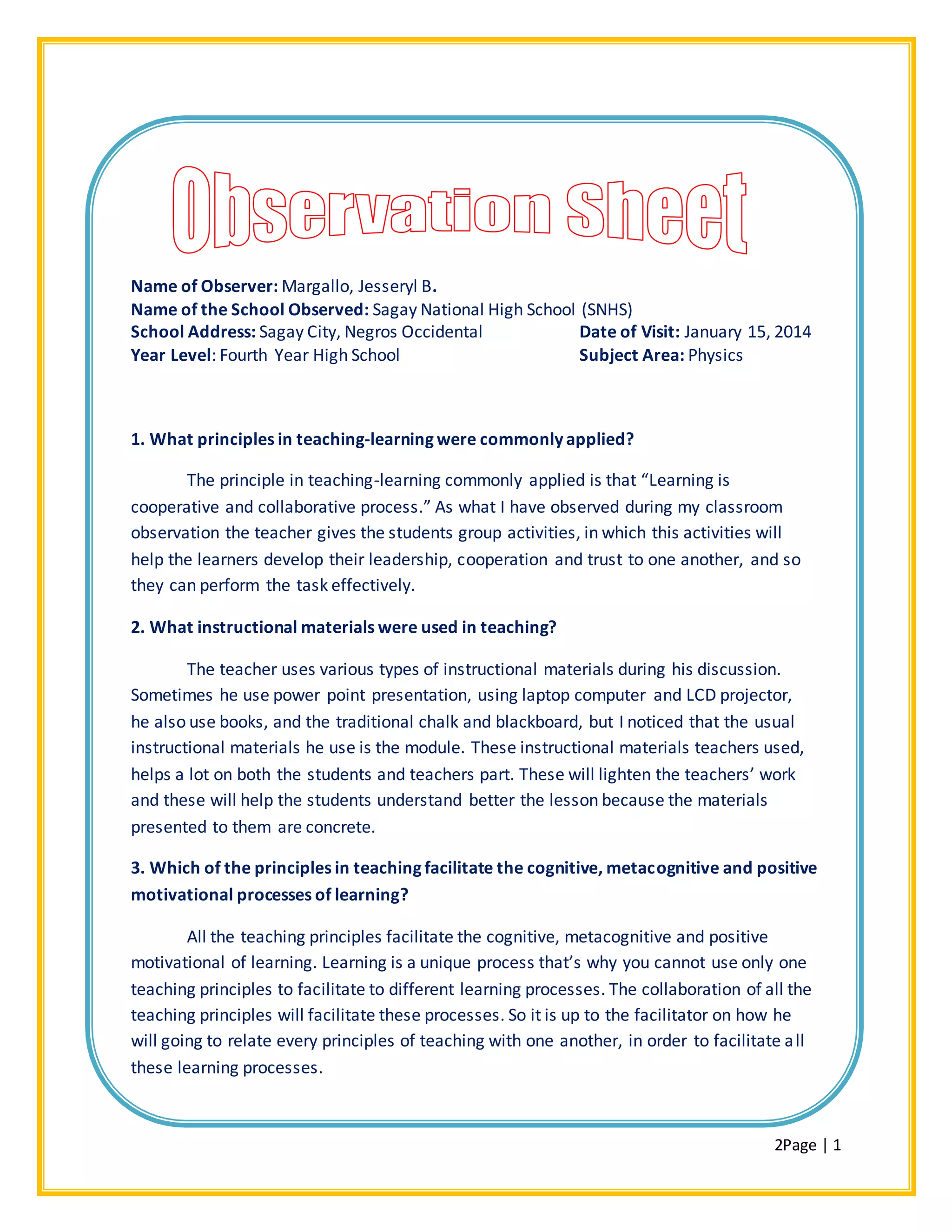2Page | 1
Name of Observer: Margallo, Jesseryl B.
Name of the School Observed: Sagay National High School (SNHS)
School Address: Sagay City, Negros Occidental Date of Visit: January 15, 2014
Year Level: Fourth Year High School Subject Area: Physics
1. What principles in teaching-learning were commonly applied?
The principle in teaching-learning commonly applied is that “Learning is
cooperative and collaborative process.” As what I have observed during my classroom
observation the teacher gives the students group activities, in which this activities will
help the learners develop their leadership, cooperation and trust to one another, and so
they can perform the task effectively.
2. What instructional materials were used in teaching?
The teacher uses various types of instructional materials during his discussion.
Sometimes he use power point presentation, using laptop computer and LCD projector,
he also use books, and the traditional chalk and blackboard, but I noticed that the usual
instructional materials he use is the module. These instructional materials teachers used,
helps a lot on both the students and teachers part. These will lighten the teachers’ work
and these will help the students understand better the lesson because the materials
presented to them are concrete.
3. Which of the principles in teaching facilitate the cognitive, metacognitive and positive
motivational processes of learning?
All the teaching principles facilitate the cognitive, metacognitive and positive
motivational of learning. Learning is a unique process that’s why you cannot use only one
teaching principles to facilitate to different learning processes. The collaboration of all the
teaching principles will facilitate these processes. So it is up to the facilitator on how he
will going to relate every principles of teaching with one another, in order to facilitate all
these learning processes.
 