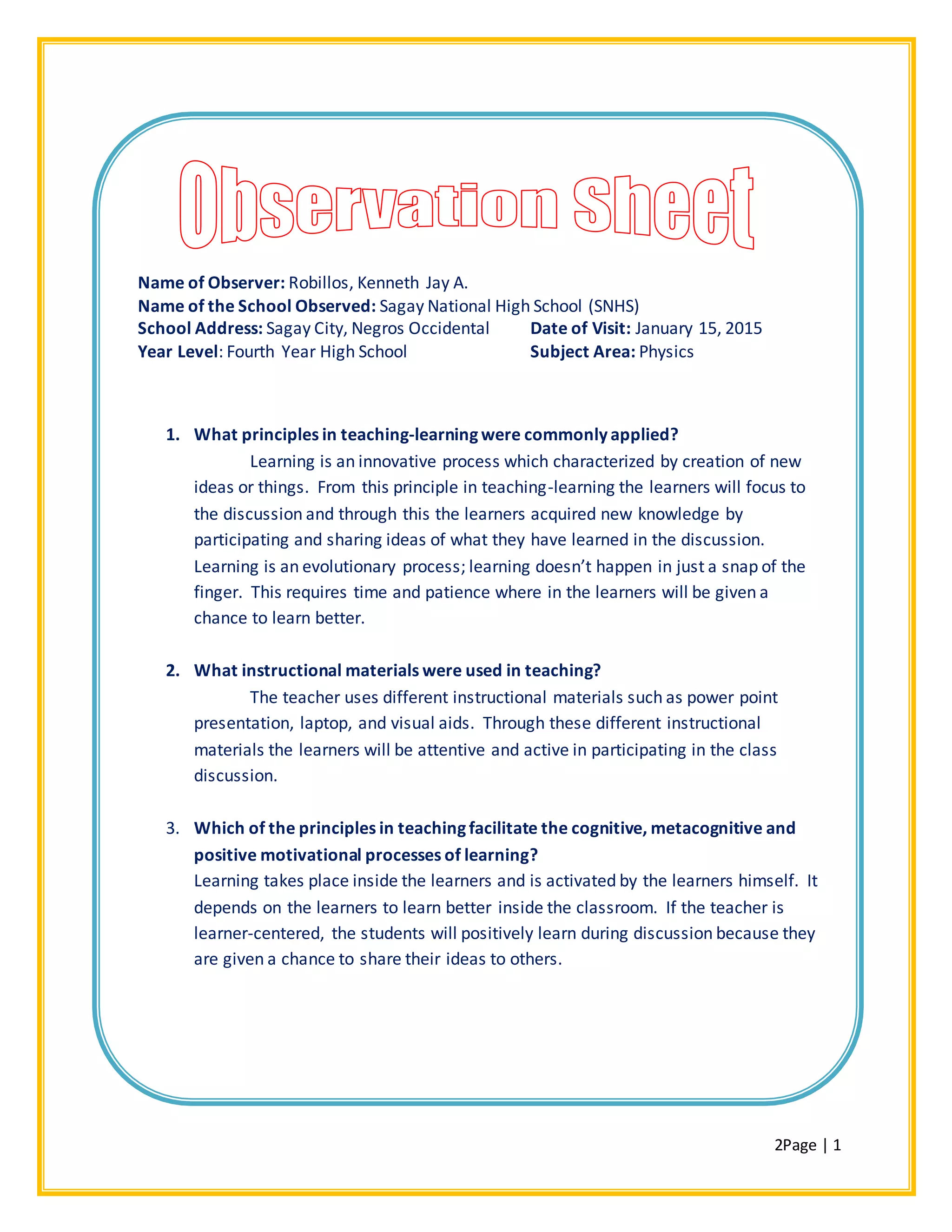 2Page | 1
Name of Observer: Robillos, Kenneth Jay A.
Name of the School Observed: Sagay National High School (SNHS)
School Address: Sagay City, Negros Occidental Date of Visit: January 15, 2015
Year Level: Fourth Year High School Subject Area: Physics
1. What principles in teaching-learning were commonly applied?
Learning is an innovative process which characterized by creation of new
ideas or things. From this principle in teaching-learning the learners will focus to
the discussion and through this the learners acquired new knowledge by
participating and sharing ideas of what they have learned in the discussion.
Learning is an evolutionary process; learning doesn’t happen in just a snap of the
finger. This requires time and patience where in the learners will be given a
chance to learn better.
2. What instructional materials were used in teaching?
The teacher uses different instructional materials such as power point
presentation, laptop, and visual aids. Through these different instructional
materials the learners will be attentive and active in participating in the class
discussion.
3. Which of the principles in teaching facilitate the cognitive, metacognitive and
positive motivational processes of learning?
Learning takes place inside the learners and is activated by the learners himself. It
depends on the learners to learn better inside the classroom. If the teacher is
learner-centered, the students will positively learn during discussion because they
are given a chance to share their ideas to others.
 