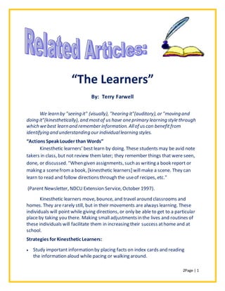 2Page | 1
“The Learners”
By: Terry Farwell
We learn by "seeing it" (visually), "hearing it"(auditory),or "moving and
doing it"(kinesthetically), and mostof us have one primary learning style through
which we best learn and remember information. Allof us can benefitfrom
identifying and understanding our individuallearning styles.
“Actions Speak Louder than Words”
Kinesthetic learners’ best learn by doing. These students may be avid note
takers in class, but not review them later; they remember things that were seen,
done, or discussed. "When given assignments, such as writing a book report or
making a scenefrom a book, [kinesthetic learners] will make a scene. They can
learn to read and follow directions through the useof recipes, etc."
(Parent Newsletter, NDCU Extension Service, October 1997).
Kinesthetic learners move, bounce, and travel around classrooms and
homes. They are rarely still, but in their movements are always learning. These
individuals will point while giving directions, or only be able to get to a particular
place by taking you there. Making small adjustments in the lives and routines of
these individuals will facilitate them in increasing their success athome and at
school.
Strategies for Kinesthetic Learners:
 Study important information by placing facts on index cards and reading
the information aloud while pacing or walking around.
 