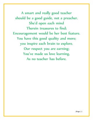 2Page | 1
A smart and really good teacher
should be a good guide, not a preacher.
She’d open each mind
Therein treasures to find;
Encouragement would be her best feature.
You have this good quality and more;
you inspire each brain to explore.
Our respect you are earning;
You’ve made us love learning,
As no teacher has before.
 