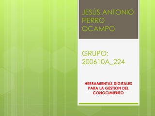 JESÚS ANTONIO
FIERRO
OCAMPO
GRUPO:
200610A_224
HERRAMIENTAS DIGITALES
PARA LA GESTION DEL
CONOCIMIENTO
 