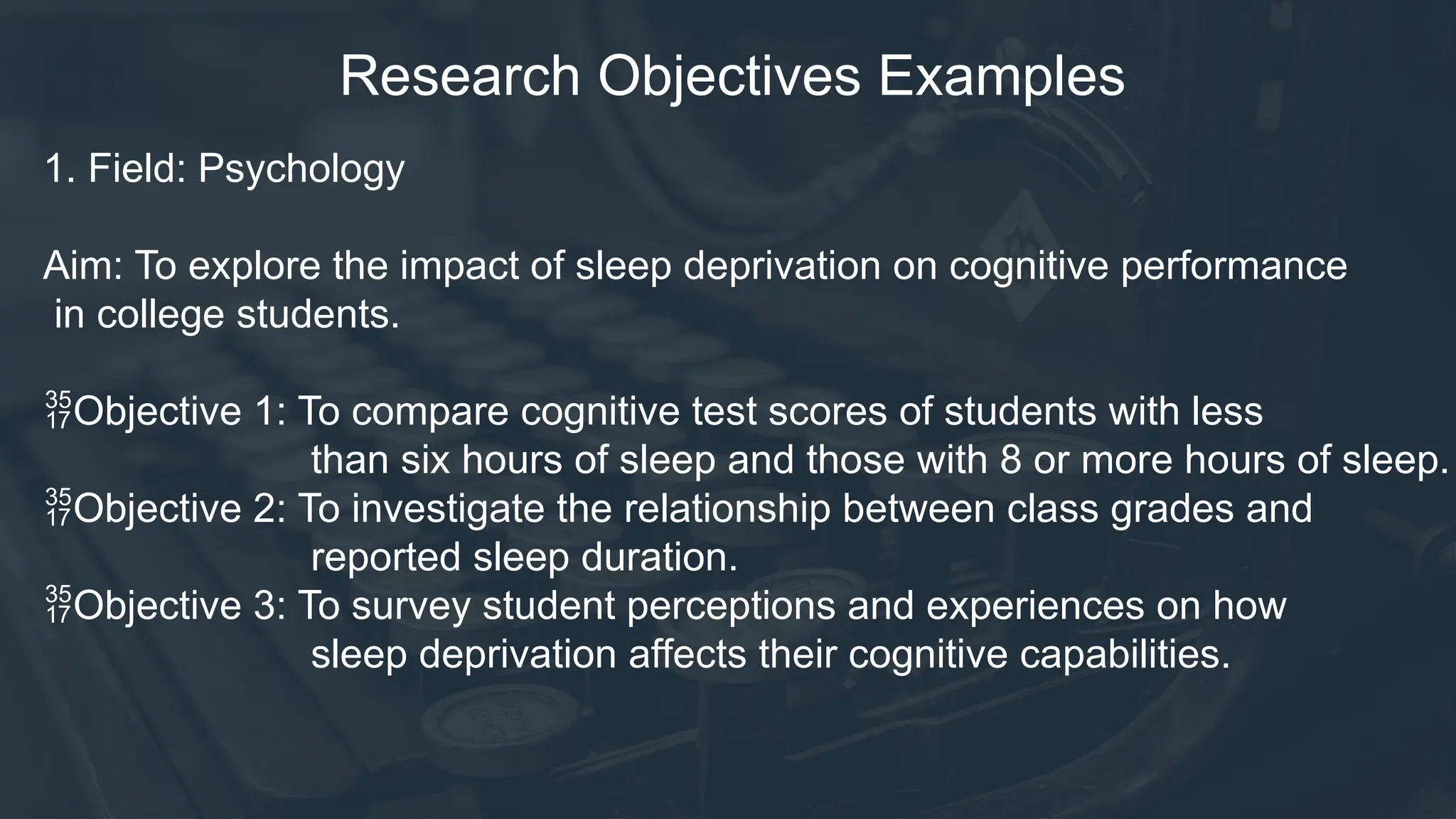 Research Objectives Examples
1. Field: Psychology
Aim: To explore the impact of sleep deprivation on cognitive performance
in college students.
Objective 1: To compare cognitive test scores of students with less
than six hours of sleep and those with 8 or more hours of sleep.
Objective 2: To investigate the relationship between class grades and
reported sleep duration.
Objective 3: To survey student perceptions and experiences on how
sleep deprivation affects their cognitive capabilities.
 