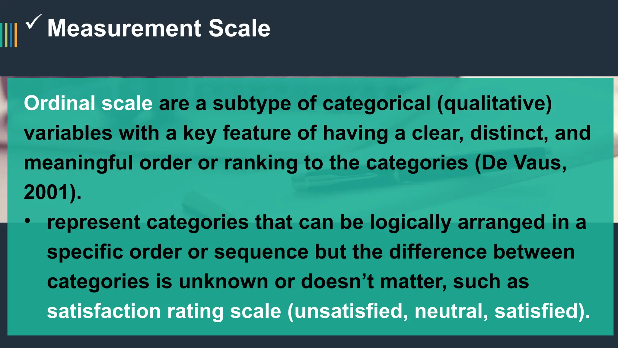 Measurement Scale
Ordinal scale are a subtype of categorical (qualitative)
variables with a key feature of having a clear, distinct, and
meaningful order or ranking to the categories (De Vaus,
2001).
• represent categories that can be logically arranged in a
specific order or sequence but the difference between
categories is unknown or doesn’t matter, such as
satisfaction rating scale (unsatisfied, neutral, satisfied).
 