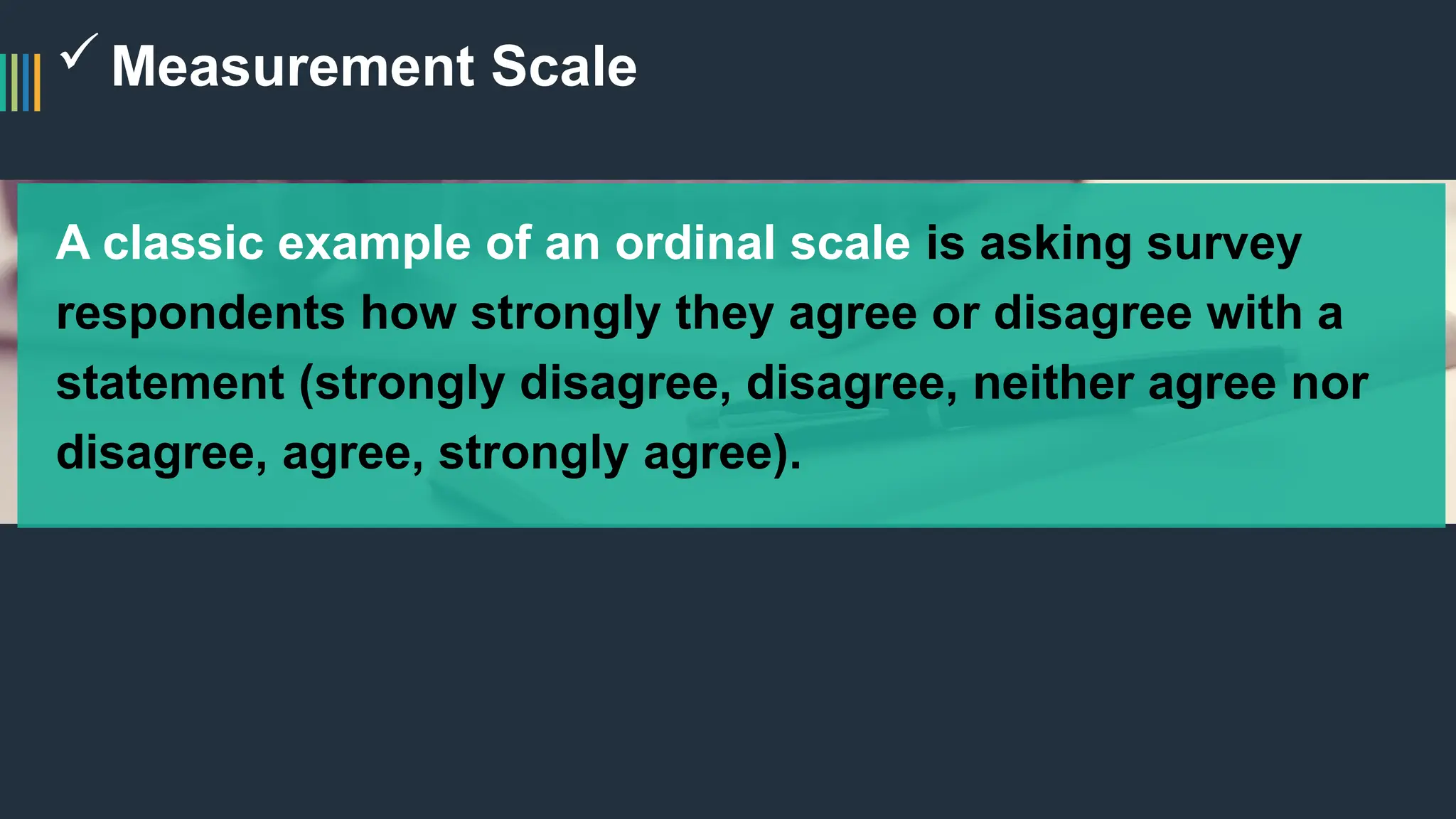Measurement Scale
A classic example of an ordinal scale is asking survey
respondents how strongly they agree or disagree with a
statement (strongly disagree, disagree, neither agree nor
disagree, agree, strongly agree).
 
