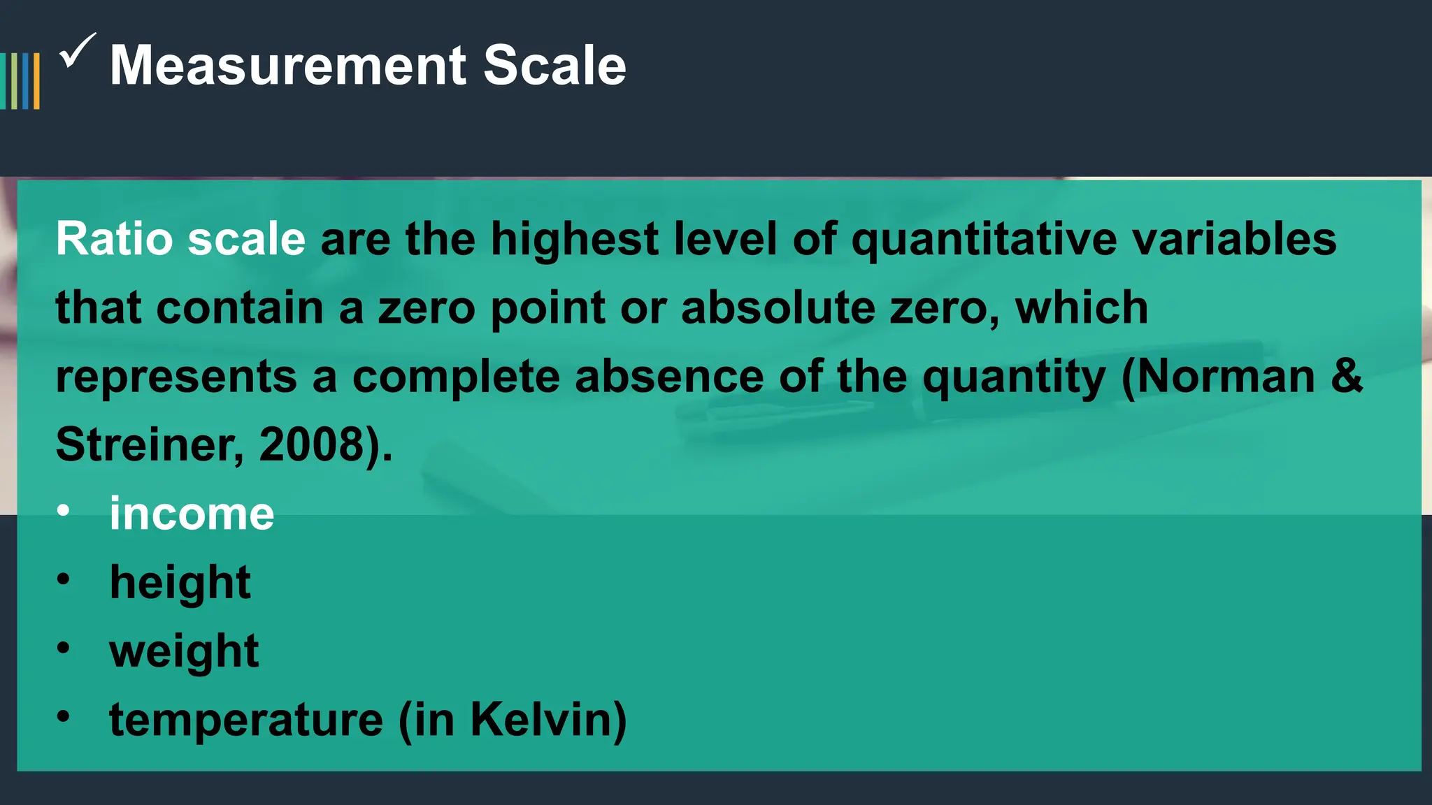 Measurement Scale
Ratio scale are the highest level of quantitative variables
that contain a zero point or absolute zero, which
represents a complete absence of the quantity (Norman &
Streiner, 2008).
• income
• height
• weight
• temperature (in Kelvin)
 
