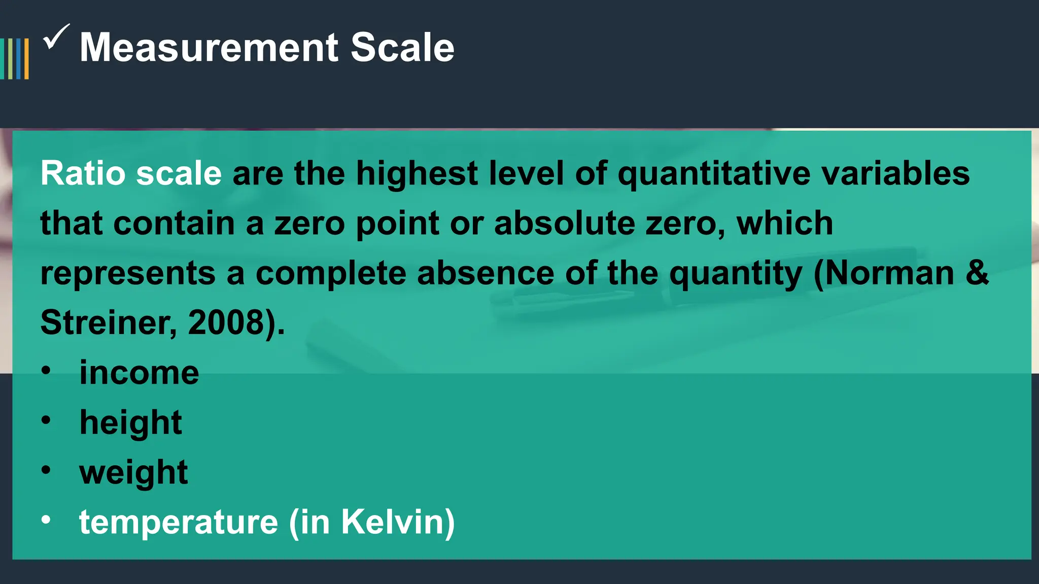 Measurement Scale
Ratio scale are the highest level of quantitative variables
that contain a zero point or absolute zero, which
represents a complete absence of the quantity (Norman &
Streiner, 2008).
• income
• height
• weight
• temperature (in Kelvin)
 