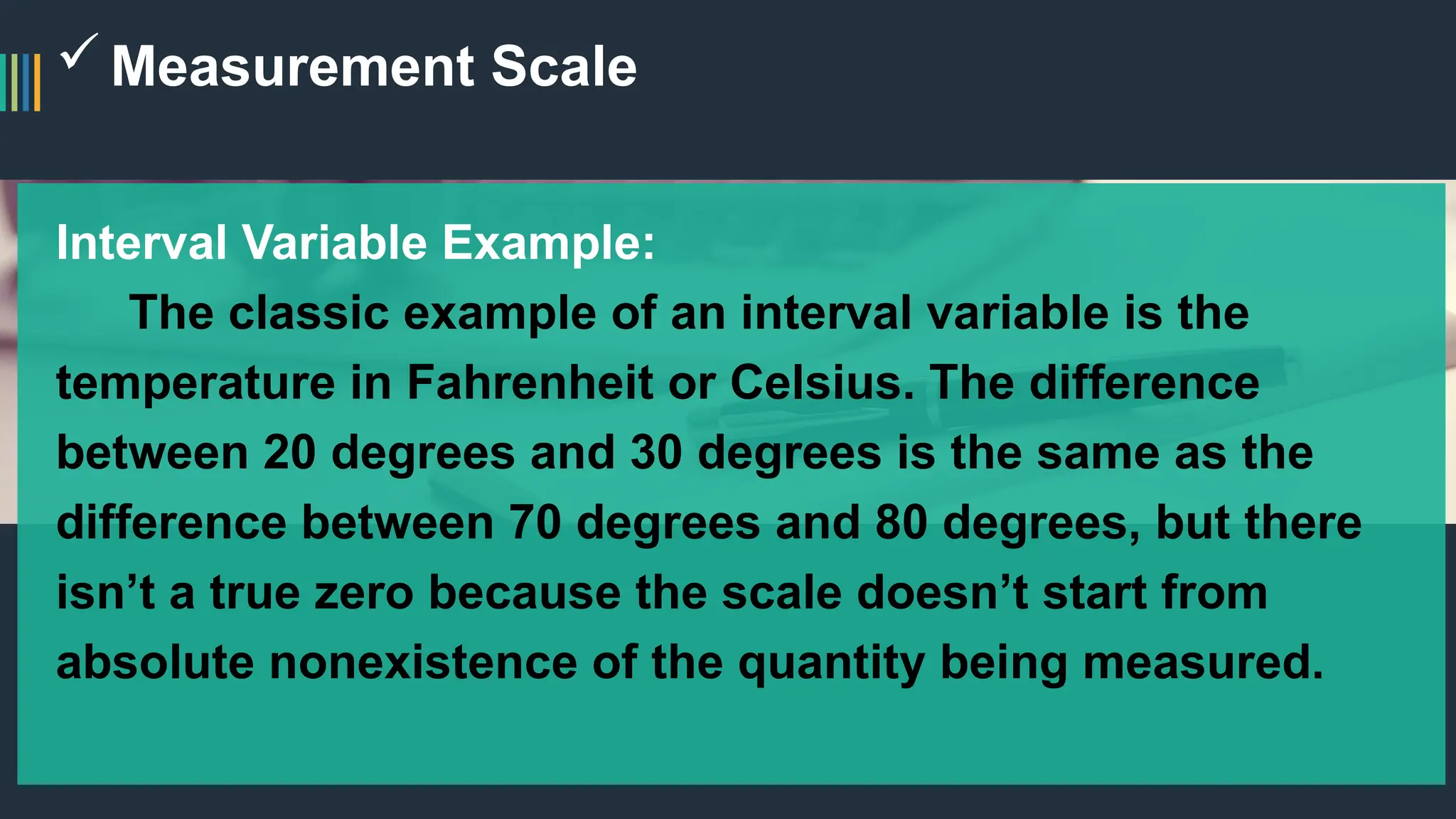 Measurement Scale
Interval Variable Example:
The classic example of an interval variable is the
temperature in Fahrenheit or Celsius. The difference
between 20 degrees and 30 degrees is the same as the
difference between 70 degrees and 80 degrees, but there
isn’t a true zero because the scale doesn’t start from
absolute nonexistence of the quantity being measured.
 