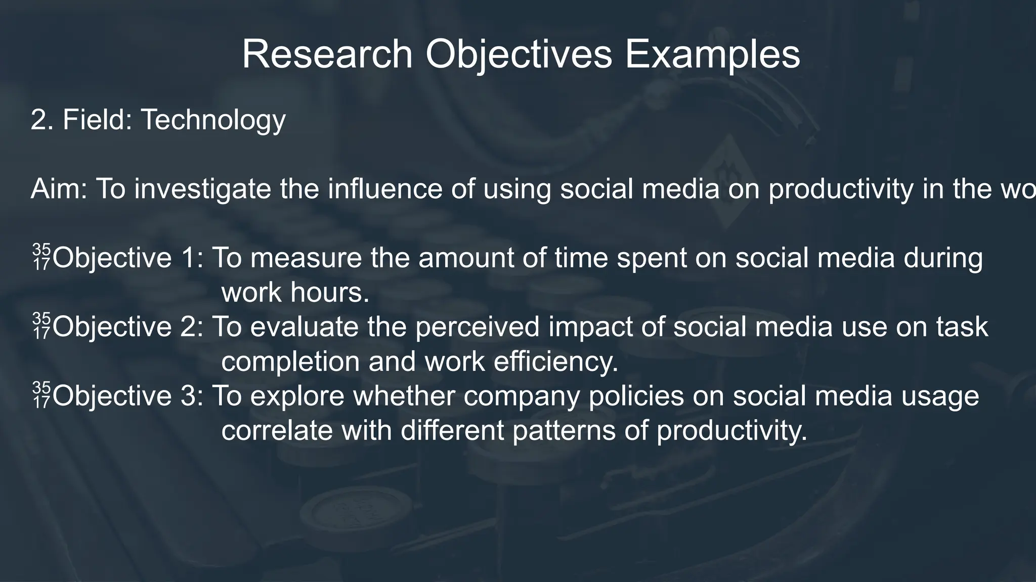 Research Objectives Examples
2. Field: Technology
Aim: To investigate the influence of using social media on productivity in the wo
Objective 1: To measure the amount of time spent on social media during
work hours.
Objective 2: To evaluate the perceived impact of social media use on task
completion and work efficiency.
Objective 3: To explore whether company policies on social media usage
correlate with different patterns of productivity.
 