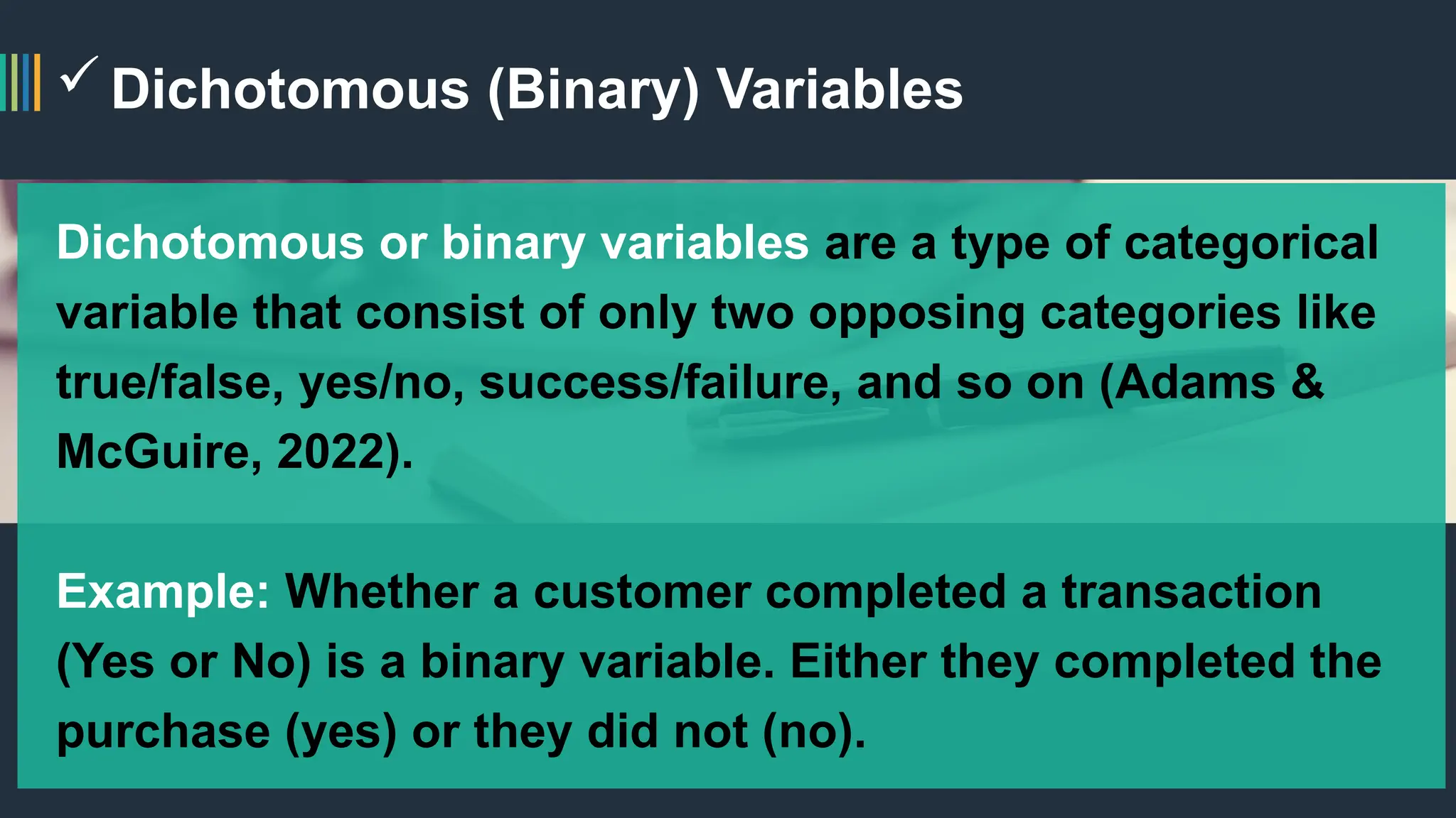 Dichotomous (Binary) Variables
Dichotomous or binary variables are a type of categorical
variable that consist of only two opposing categories like
true/false, yes/no, success/failure, and so on (Adams &
McGuire, 2022).
Example: Whether a customer completed a transaction
(Yes or No) is a binary variable. Either they completed the
purchase (yes) or they did not (no).
 