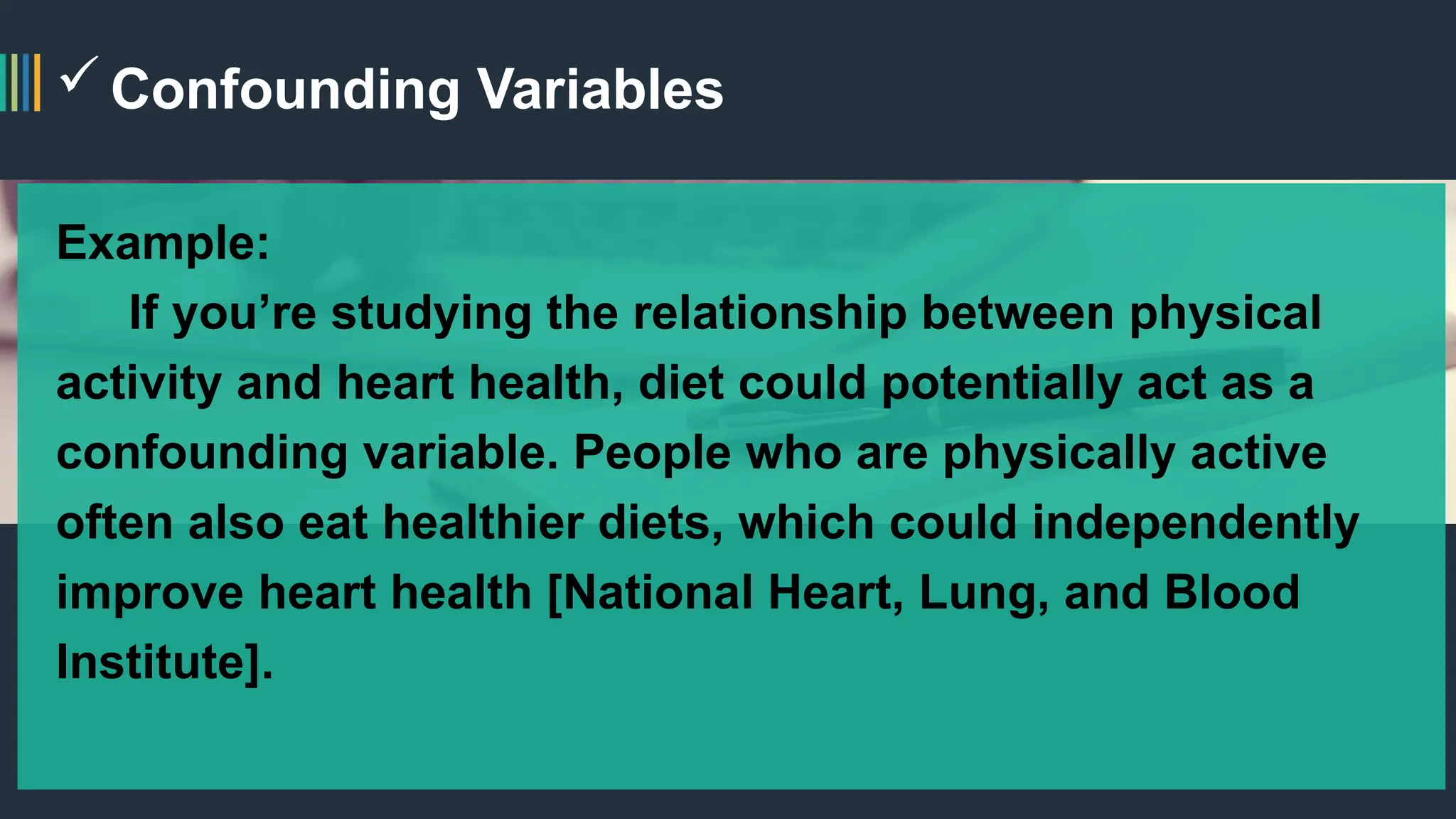 Confounding Variables
Example:
If you’re studying the relationship between physical
activity and heart health, diet could potentially act as a
confounding variable. People who are physically active
often also eat healthier diets, which could independently
improve heart health [National Heart, Lung, and Blood
Institute].
 