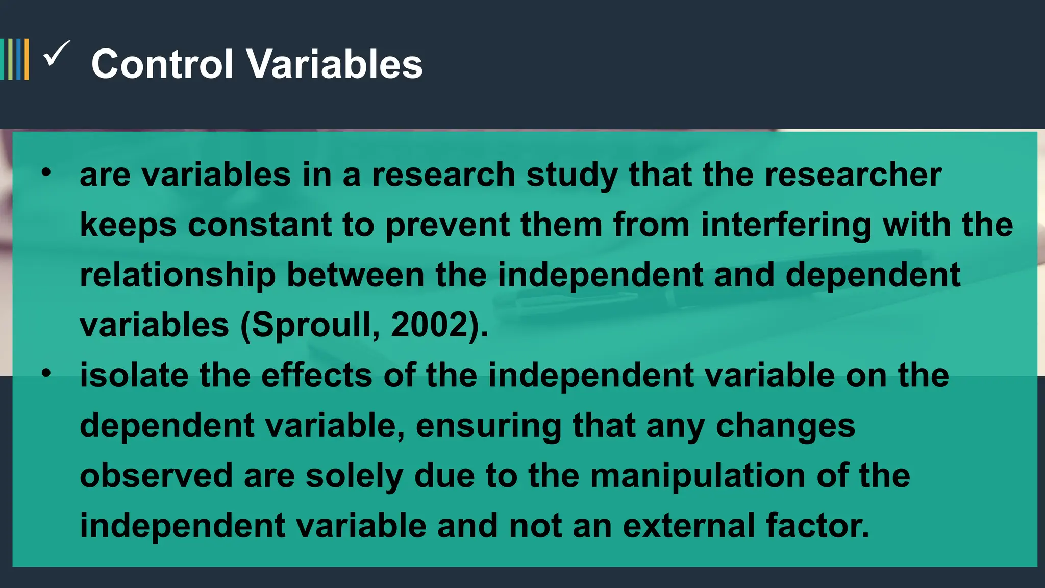  Control Variables
• are variables in a research study that the researcher
keeps constant to prevent them from interfering with the
relationship between the independent and dependent
variables (Sproull, 2002).
• isolate the effects of the independent variable on the
dependent variable, ensuring that any changes
observed are solely due to the manipulation of the
independent variable and not an external factor.
 
