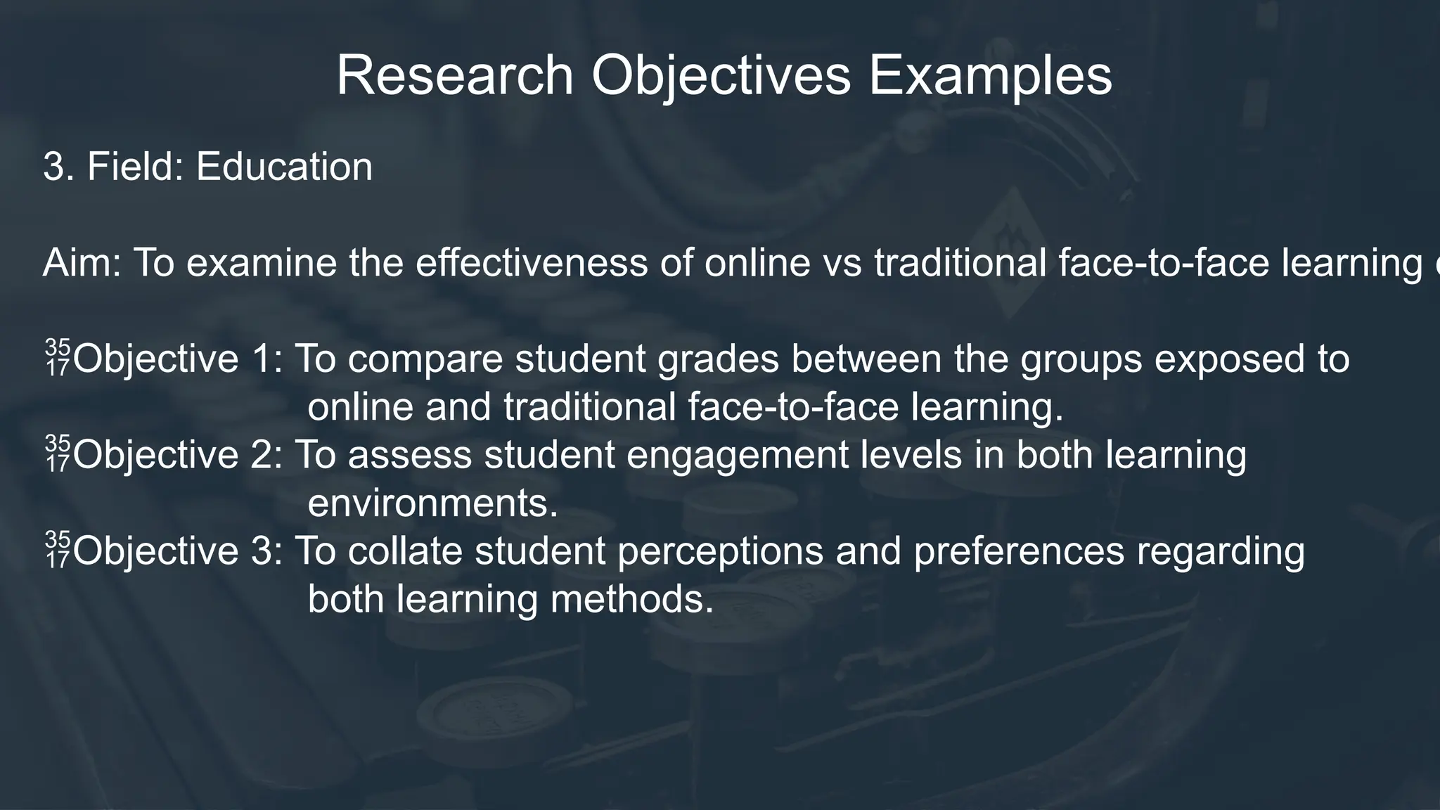 Research Objectives Examples
3. Field: Education
Aim: To examine the effectiveness of online vs traditional face-to-face learning o
Objective 1: To compare student grades between the groups exposed to
online and traditional face-to-face learning.
Objective 2: To assess student engagement levels in both learning
environments.
Objective 3: To collate student perceptions and preferences regarding
both learning methods.
 