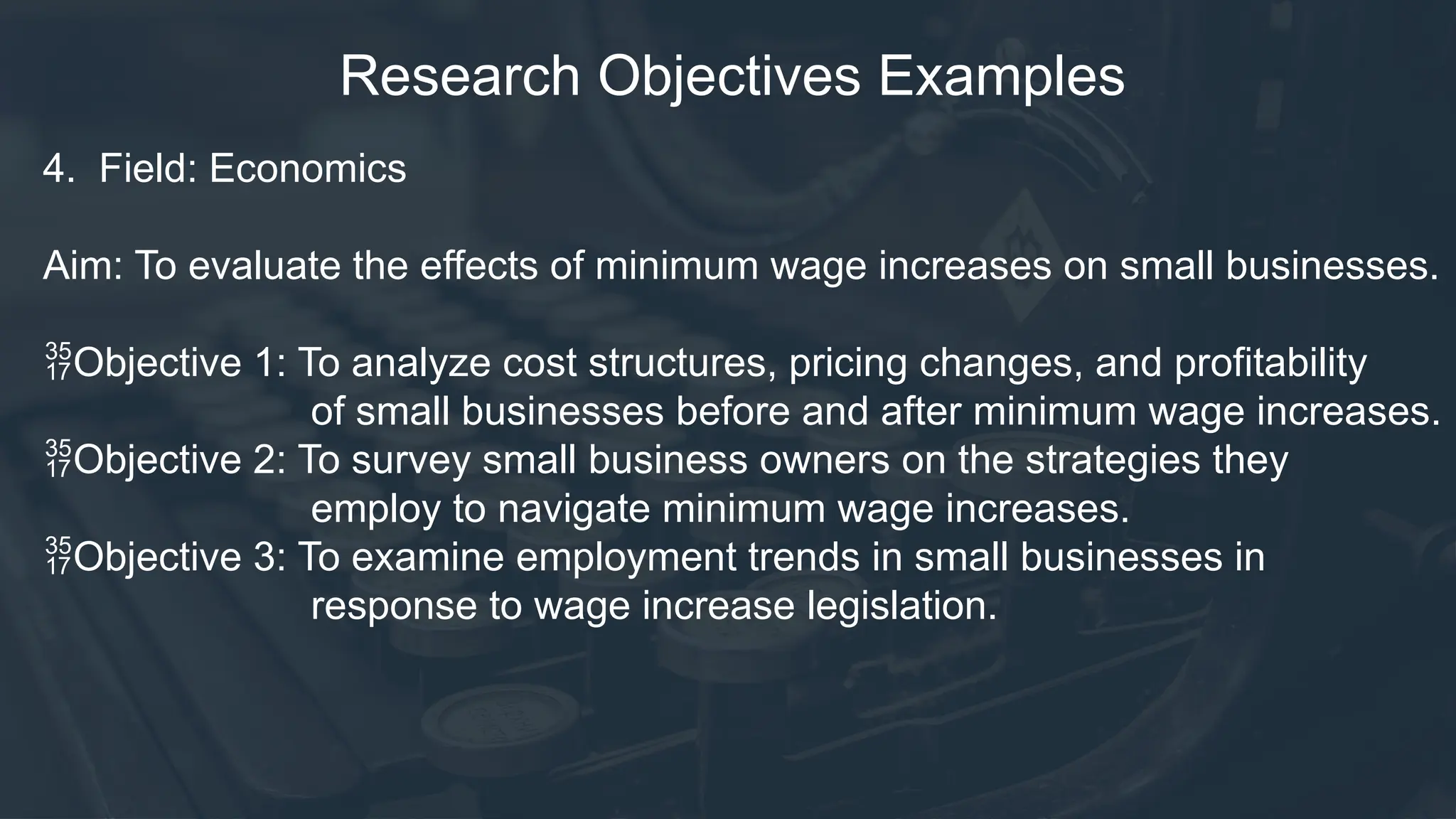 Research Objectives Examples
4. Field: Economics
Aim: To evaluate the effects of minimum wage increases on small businesses.
Objective 1: To analyze cost structures, pricing changes, and profitability
of small businesses before and after minimum wage increases.
Objective 2: To survey small business owners on the strategies they
employ to navigate minimum wage increases.
Objective 3: To examine employment trends in small businesses in
response to wage increase legislation.
 