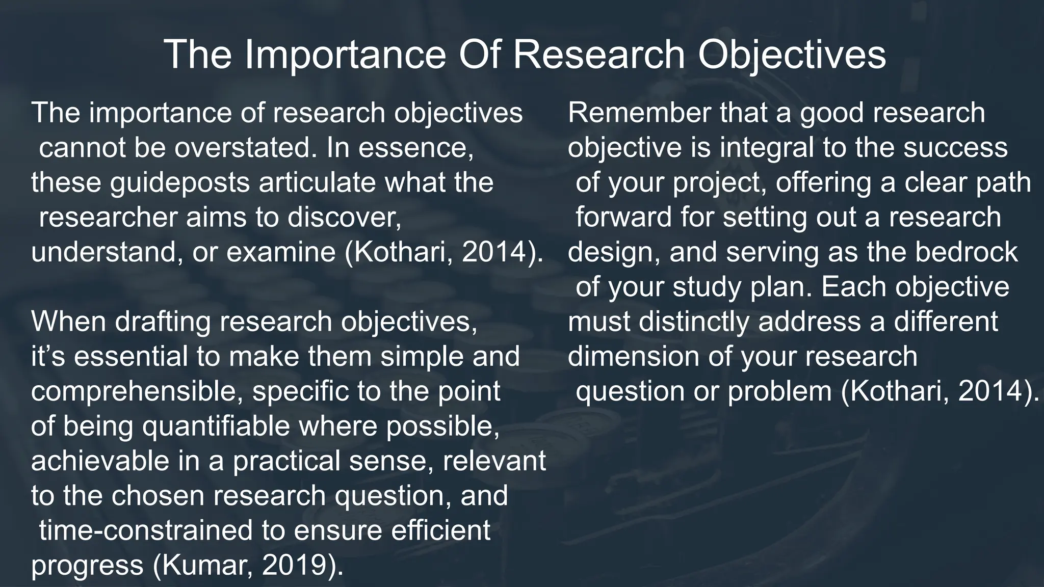The Importance Of Research Objectives
The importance of research objectives
cannot be overstated. In essence,
these guideposts articulate what the
researcher aims to discover,
understand, or examine (Kothari, 2014).
When drafting research objectives,
it’s essential to make them simple and
comprehensible, specific to the point
of being quantifiable where possible,
achievable in a practical sense, relevant
to the chosen research question, and
time-constrained to ensure efficient
progress (Kumar, 2019).
Remember that a good research
objective is integral to the success
of your project, offering a clear path
forward for setting out a research
design, and serving as the bedrock
of your study plan. Each objective
must distinctly address a different
dimension of your research
question or problem (Kothari, 2014).
 
