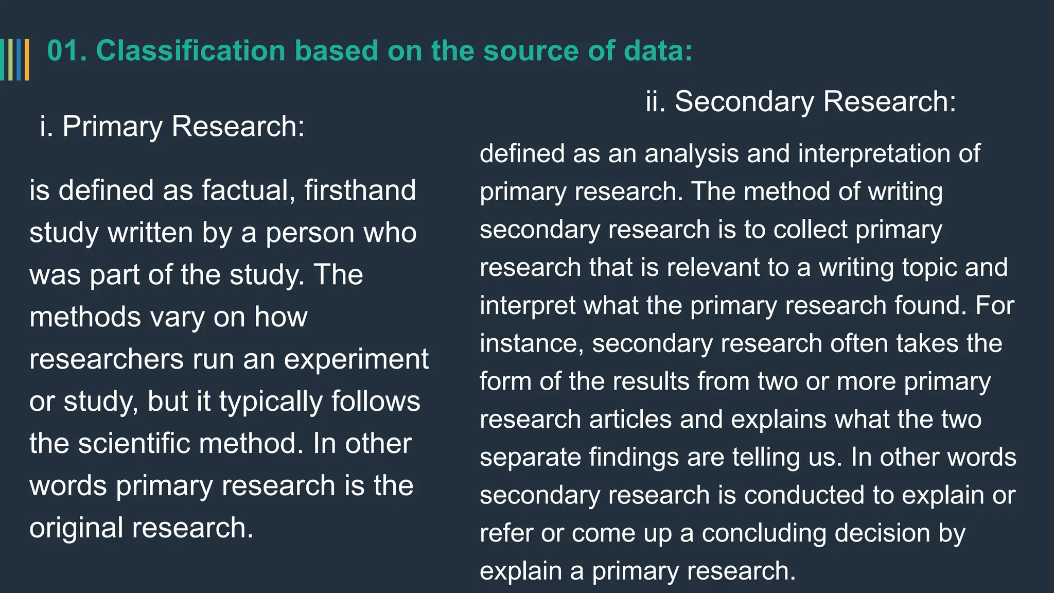 01. Classification based on the source of data:
i. Primary Research:
is defined as factual, firsthand
study written by a person who
was part of the study. The
methods vary on how
researchers run an experiment
or study, but it typically follows
the scientific method. In other
words primary research is the
original research.
ii. Secondary Research:
defined as an analysis and interpretation of
primary research. The method of writing
secondary research is to collect primary
research that is relevant to a writing topic and
interpret what the primary research found. For
instance, secondary research often takes the
form of the results from two or more primary
research articles and explains what the two
separate findings are telling us. In other words
secondary research is conducted to explain or
refer or come up a concluding decision by
explain a primary research.
 