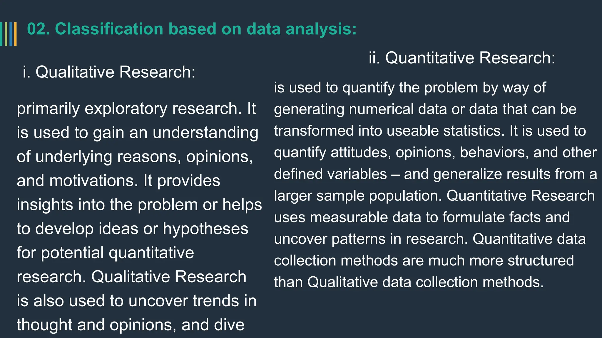 02. Classification based on data analysis:
i. Qualitative Research:
primarily exploratory research. It
is used to gain an understanding
of underlying reasons, opinions,
and motivations. It provides
insights into the problem or helps
to develop ideas or hypotheses
for potential quantitative
research. Qualitative Research
is also used to uncover trends in
thought and opinions, and dive
ii. Quantitative Research:
is used to quantify the problem by way of
generating numerical data or data that can be
transformed into useable statistics. It is used to
quantify attitudes, opinions, behaviors, and other
defined variables – and generalize results from a
larger sample population. Quantitative Research
uses measurable data to formulate facts and
uncover patterns in research. Quantitative data
collection methods are much more structured
than Qualitative data collection methods.
 