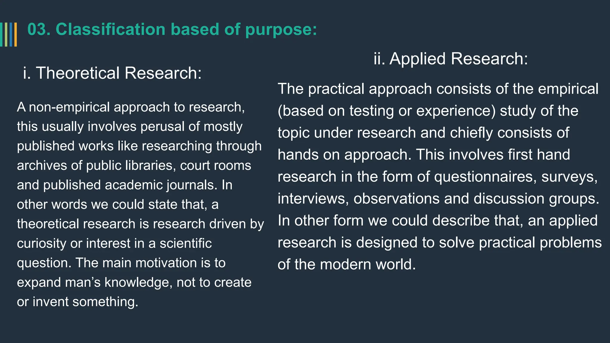 03. Classification based of purpose:
i. Theoretical Research:
A non-empirical approach to research,
this usually involves perusal of mostly
published works like researching through
archives of public libraries, court rooms
and published academic journals. In
other words we could state that, a
theoretical research is research driven by
curiosity or interest in a scientific
question. The main motivation is to
expand man’s knowledge, not to create
or invent something.
ii. Applied Research:
The practical approach consists of the empirical
(based on testing or experience) study of the
topic under research and chiefly consists of
hands on approach. This involves first hand
research in the form of questionnaires, surveys,
interviews, observations and discussion groups.
In other form we could describe that, an applied
research is designed to solve practical problems
of the modern world.
 