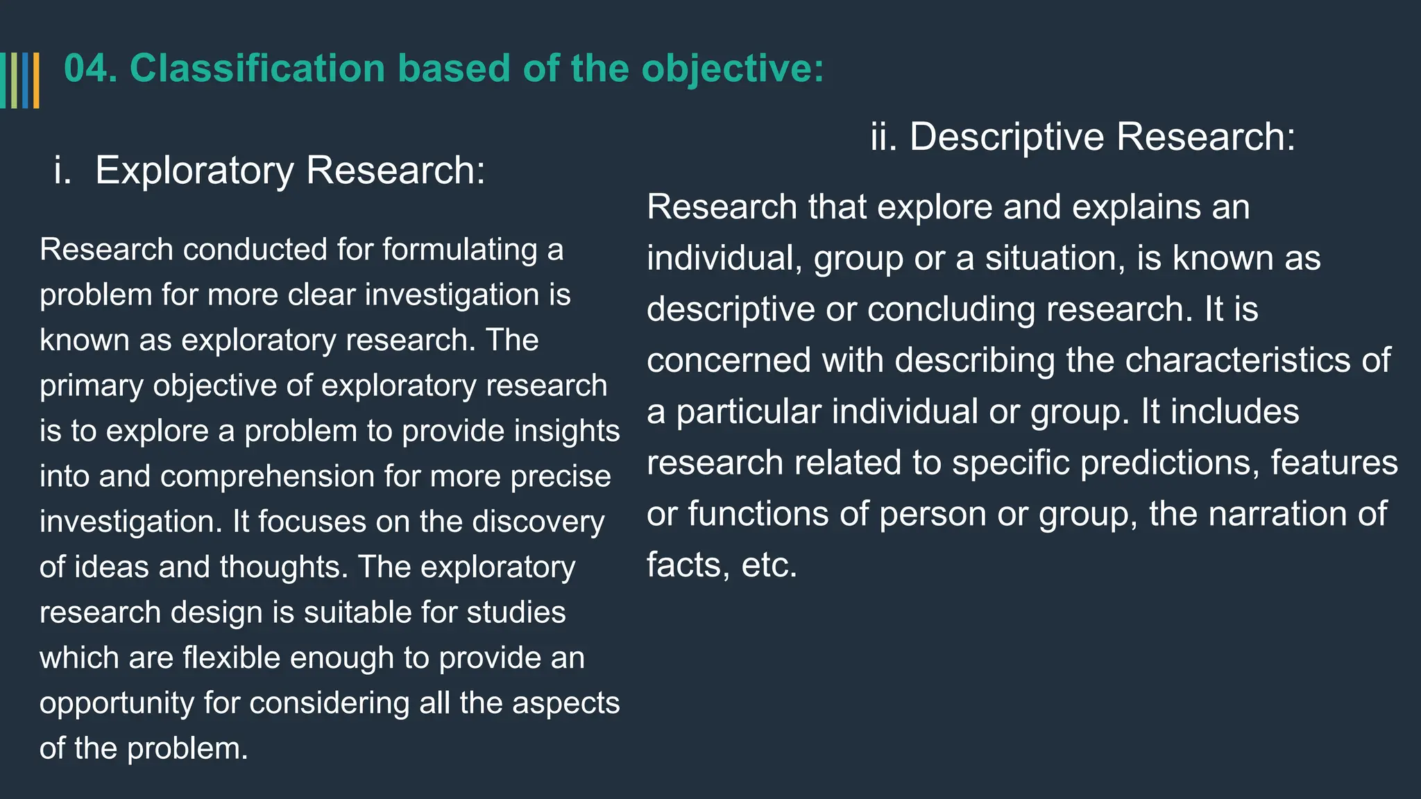 04. Classification based of the objective:
i. Exploratory Research:
Research conducted for formulating a
problem for more clear investigation is
known as exploratory research. The
primary objective of exploratory research
is to explore a problem to provide insights
into and comprehension for more precise
investigation. It focuses on the discovery
of ideas and thoughts. The exploratory
research design is suitable for studies
which are flexible enough to provide an
opportunity for considering all the aspects
of the problem.
ii. Descriptive Research:
Research that explore and explains an
individual, group or a situation, is known as
descriptive or concluding research. It is
concerned with describing the characteristics of
a particular individual or group. It includes
research related to specific predictions, features
or functions of person or group, the narration of
facts, etc.
 