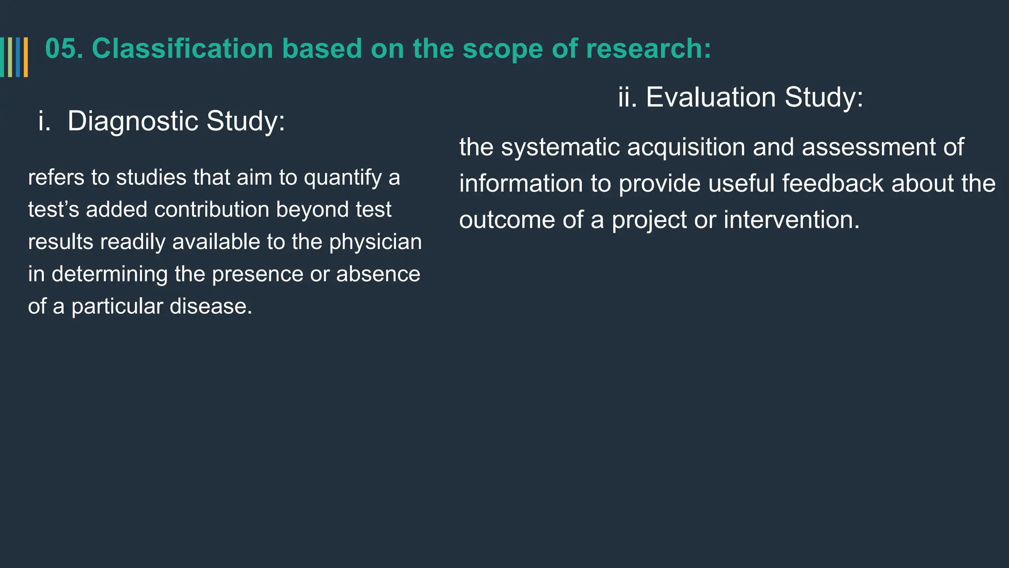 05. Classification based on the scope of research:
i. Diagnostic Study:
refers to studies that aim to quantify a
test’s added contribution beyond test
results readily available to the physician
in determining the presence or absence
of a particular disease.
ii. Evaluation Study:
the systematic acquisition and assessment of
information to provide useful feedback about the
outcome of a project or intervention.
 
