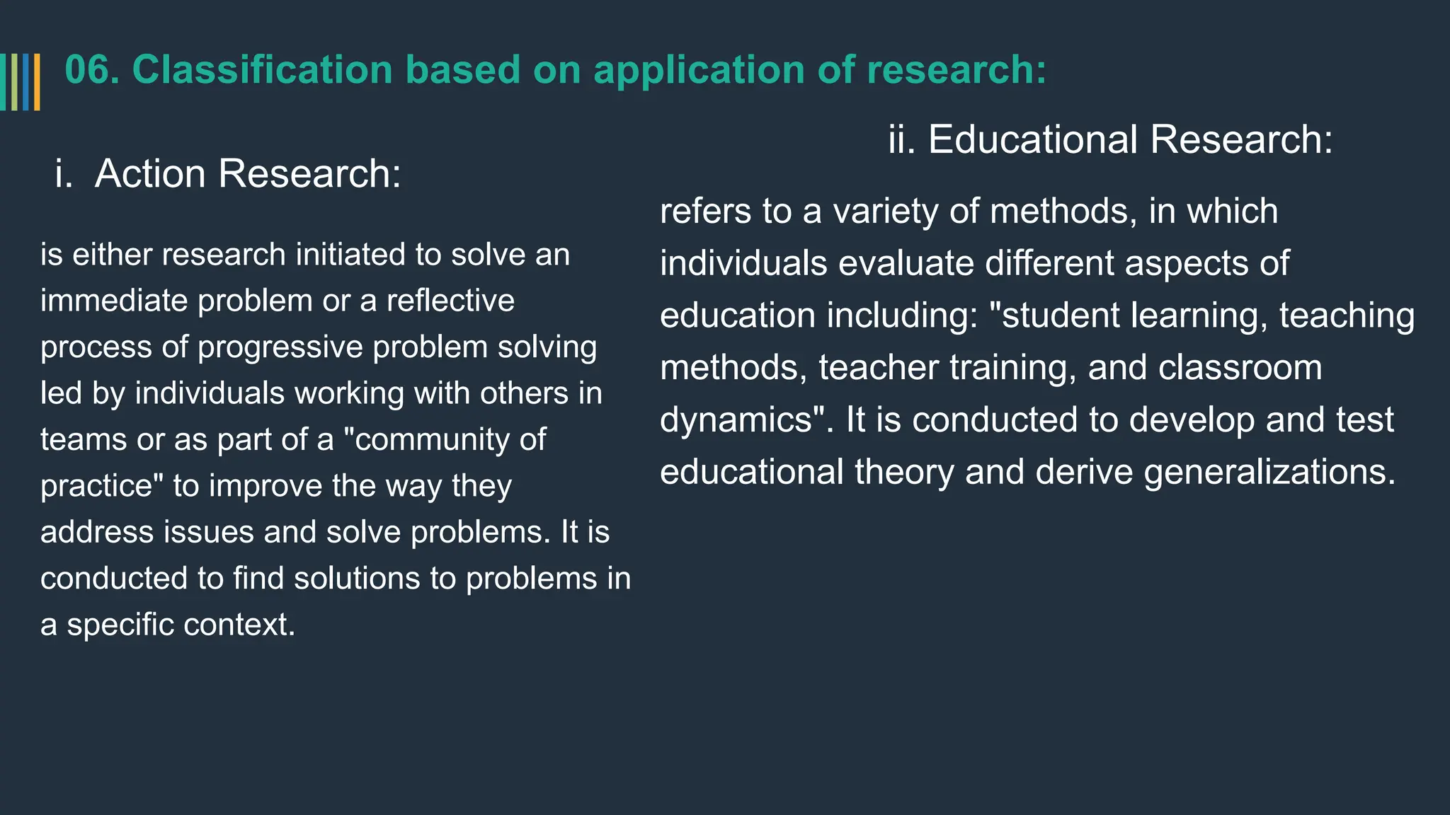 06. Classification based on application of research:
i. Action Research:
is either research initiated to solve an
immediate problem or a reflective
process of progressive problem solving
led by individuals working with others in
teams or as part of a "community of
practice" to improve the way they
address issues and solve problems. It is
conducted to find solutions to problems in
a specific context.
ii. Educational Research:
refers to a variety of methods, in which
individuals evaluate different aspects of
education including: "student learning, teaching
methods, teacher training, and classroom
dynamics". It is conducted to develop and test
educational theory and derive generalizations.
 