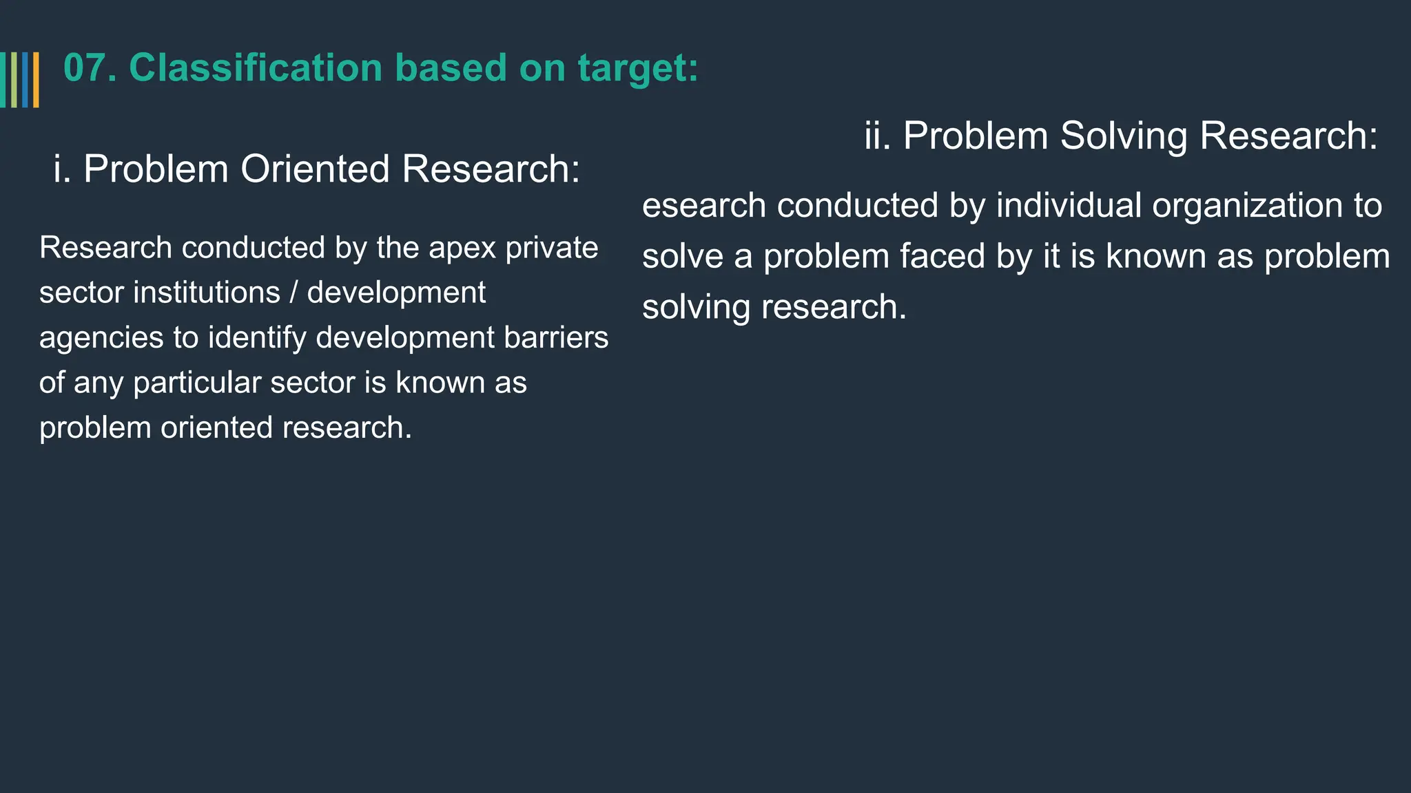 07. Classification based on target:
i. Problem Oriented Research:
Research conducted by the apex private
sector institutions / development
agencies to identify development barriers
of any particular sector is known as
problem oriented research.
ii. Problem Solving Research:
esearch conducted by individual organization to
solve a problem faced by it is known as problem
solving research.
 