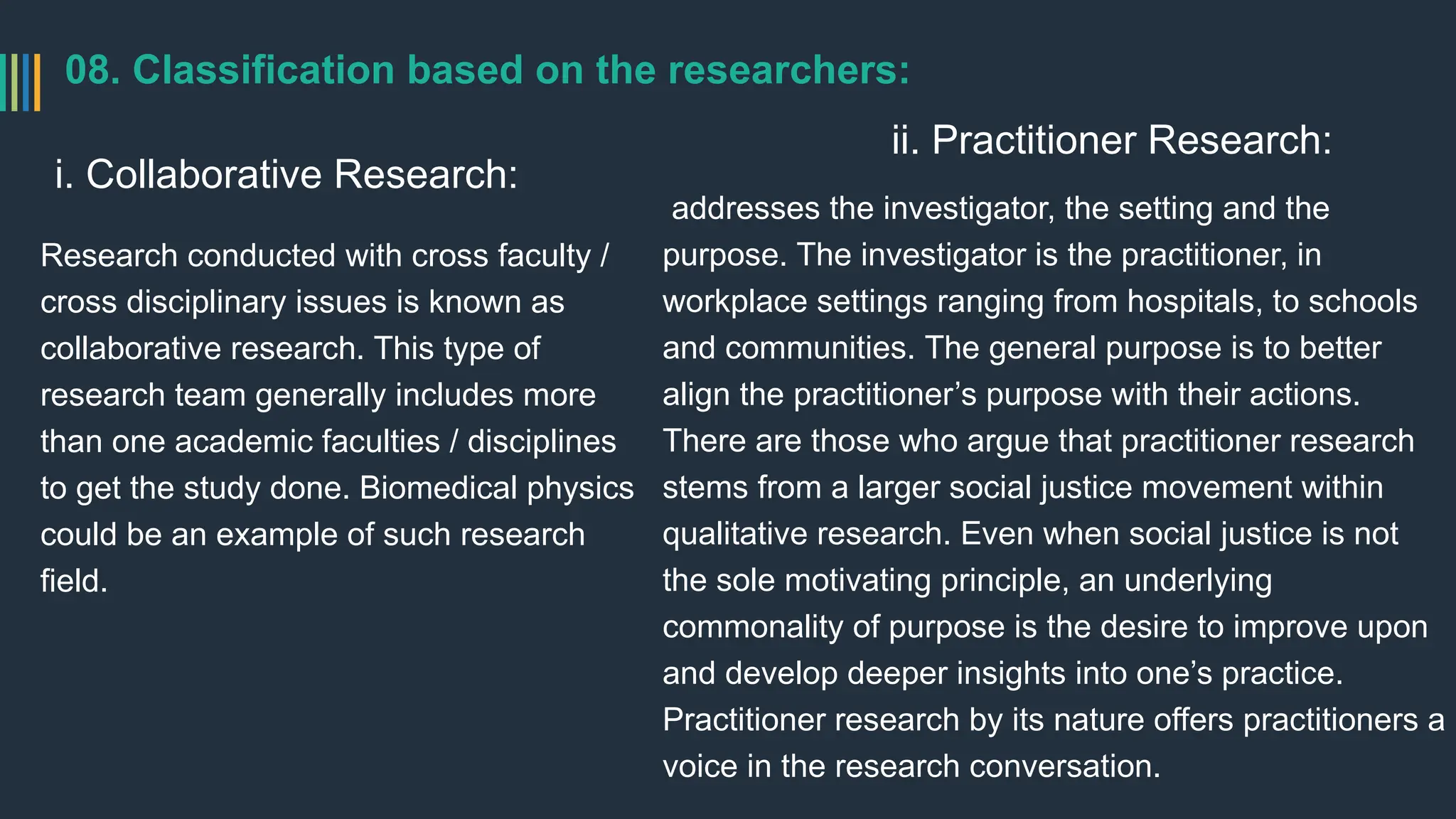 08. Classification based on the researchers:
i. Collaborative Research:
Research conducted with cross faculty /
cross disciplinary issues is known as
collaborative research. This type of
research team generally includes more
than one academic faculties / disciplines
to get the study done. Biomedical physics
could be an example of such research
field.
ii. Practitioner Research:
addresses the investigator, the setting and the
purpose. The investigator is the practitioner, in
workplace settings ranging from hospitals, to schools
and communities. The general purpose is to better
align the practitioner’s purpose with their actions.
There are those who argue that practitioner research
stems from a larger social justice movement within
qualitative research. Even when social justice is not
the sole motivating principle, an underlying
commonality of purpose is the desire to improve upon
and develop deeper insights into one’s practice.
Practitioner research by its nature offers practitioners a
voice in the research conversation.
 