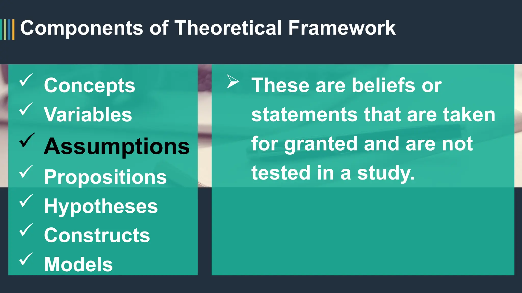 Components of Theoretical Framework
 Concepts
 Variables
 Assumptions
 Propositions
 Hypotheses
 Constructs
 Models
 These are beliefs or
statements that are taken
for granted and are not
tested in a study.
 