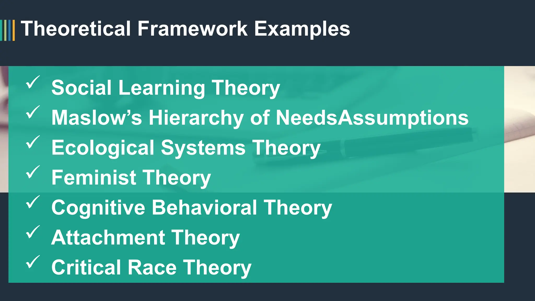 Theoretical Framework Examples
 Social Learning Theory
 Maslow’s Hierarchy of NeedsAssumptions
 Ecological Systems Theory
 Feminist Theory
 Cognitive Behavioral Theory
 Attachment Theory
 Critical Race Theory
 