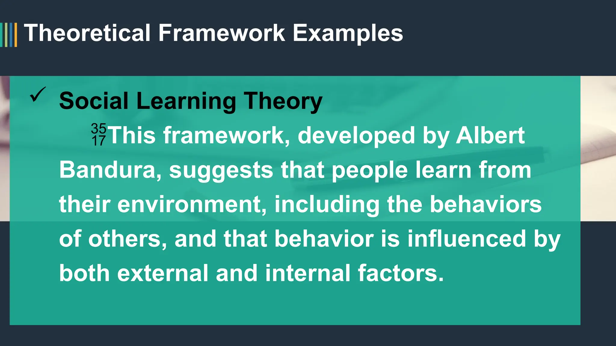 Theoretical Framework Examples
 Social Learning Theory
This framework, developed by Albert
Bandura, suggests that people learn from
their environment, including the behaviors
of others, and that behavior is influenced by
both external and internal factors.
 
