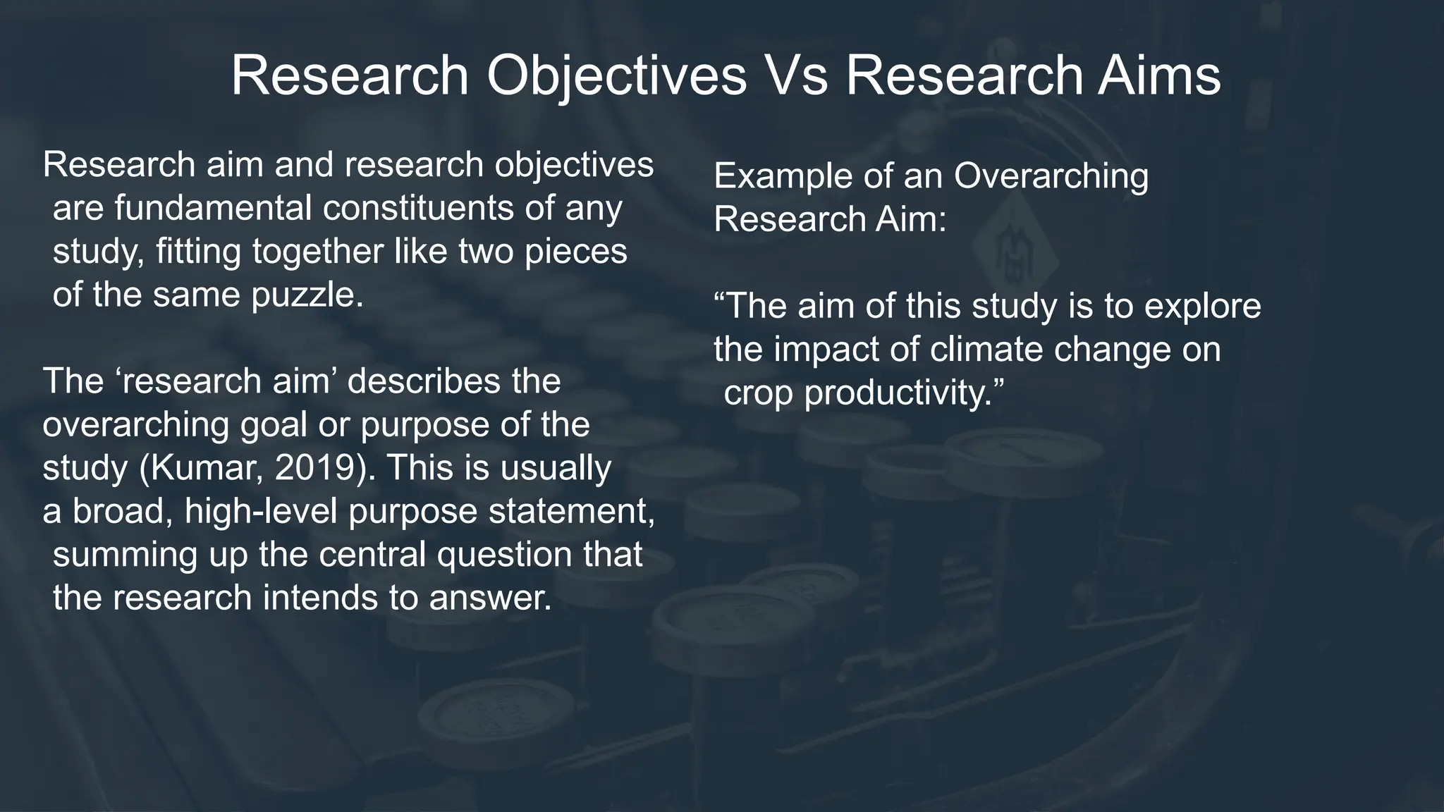 Research Objectives Vs Research Aims
Research aim and research objectives
are fundamental constituents of any
study, fitting together like two pieces
of the same puzzle.
The ‘research aim’ describes the
overarching goal or purpose of the
study (Kumar, 2019). This is usually
a broad, high-level purpose statement,
summing up the central question that
the research intends to answer.
Example of an Overarching
Research Aim:
“The aim of this study is to explore
the impact of climate change on
crop productivity.”
 