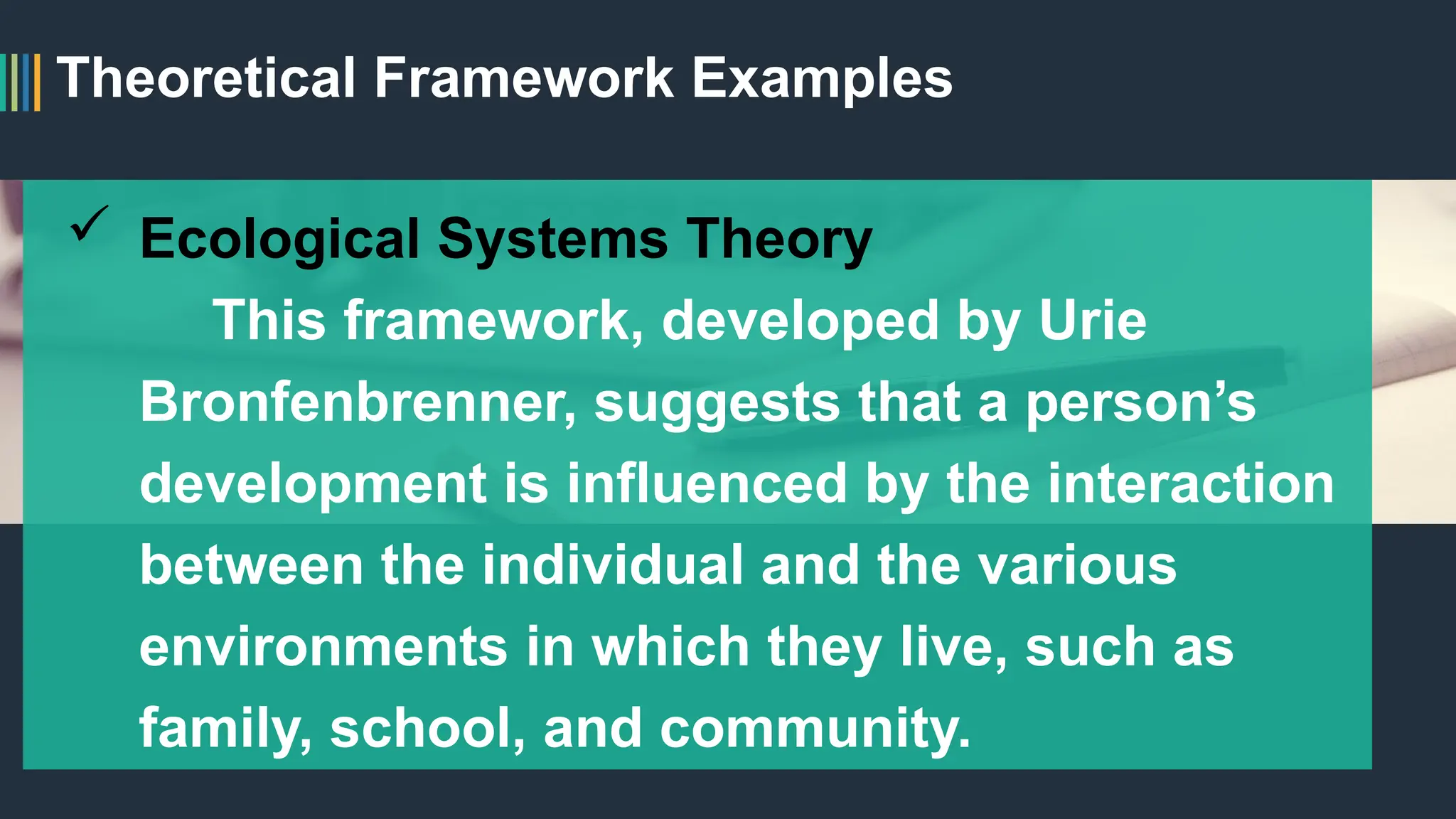 Theoretical Framework Examples
 Ecological Systems Theory
This framework, developed by Urie
Bronfenbrenner, suggests that a person’s
development is influenced by the interaction
between the individual and the various
environments in which they live, such as
family, school, and community.
 