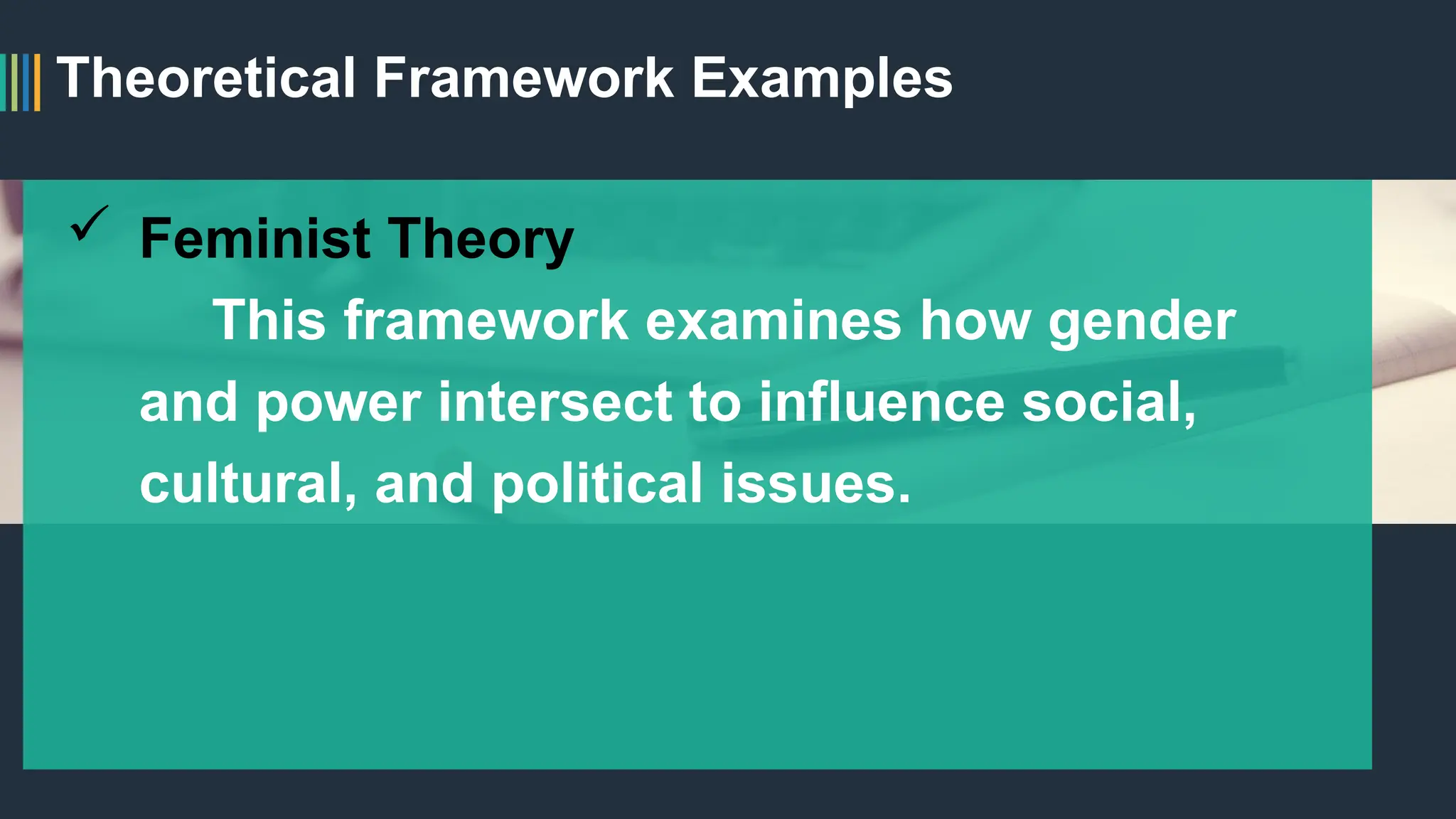 Theoretical Framework Examples
 Feminist Theory
This framework examines how gender
and power intersect to influence social,
cultural, and political issues.
 
