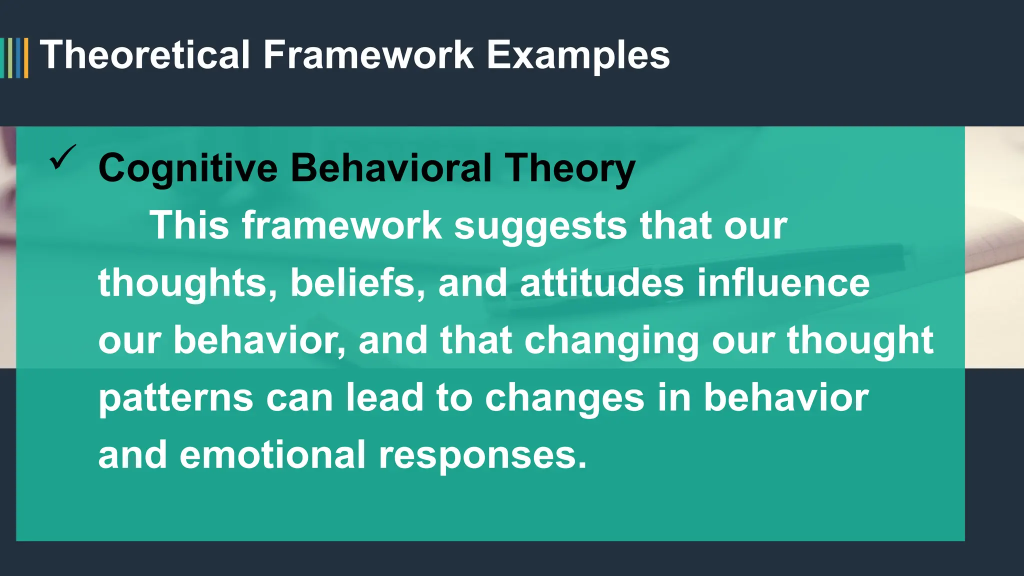 Theoretical Framework Examples
 Cognitive Behavioral Theory
This framework suggests that our
thoughts, beliefs, and attitudes influence
our behavior, and that changing our thought
patterns can lead to changes in behavior
and emotional responses.
 