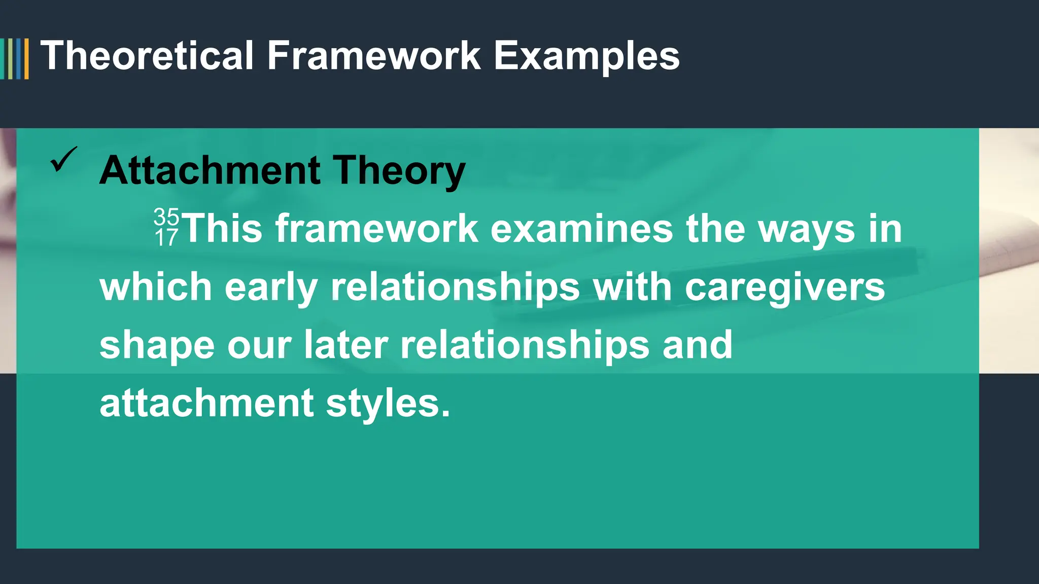 Theoretical Framework Examples
 Attachment Theory
This framework examines the ways in
which early relationships with caregivers
shape our later relationships and
attachment styles.
 