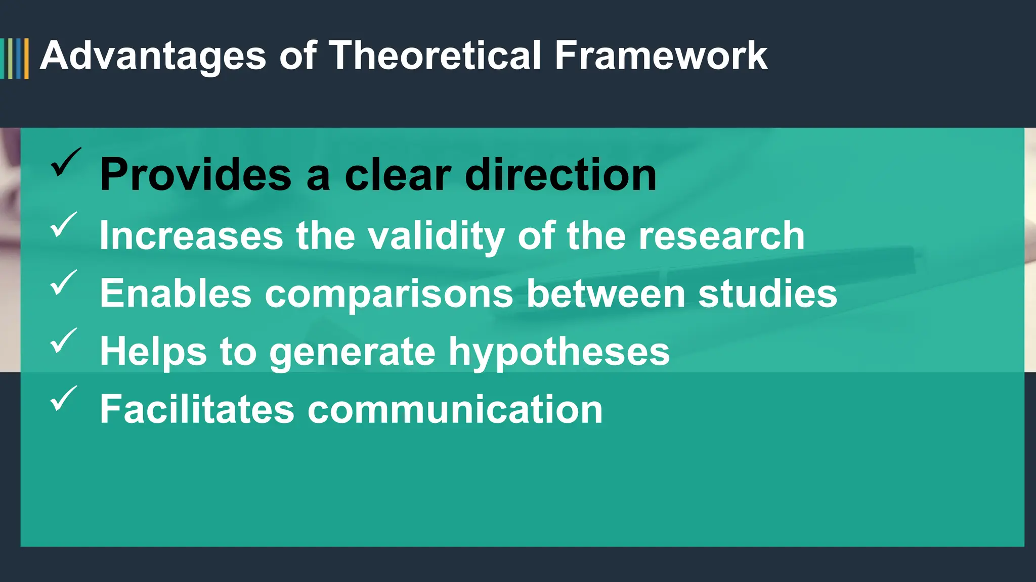 Advantages of Theoretical Framework
 Provides a clear direction
 Increases the validity of the research
 Enables comparisons between studies
 Helps to generate hypotheses
 Facilitates communication
 