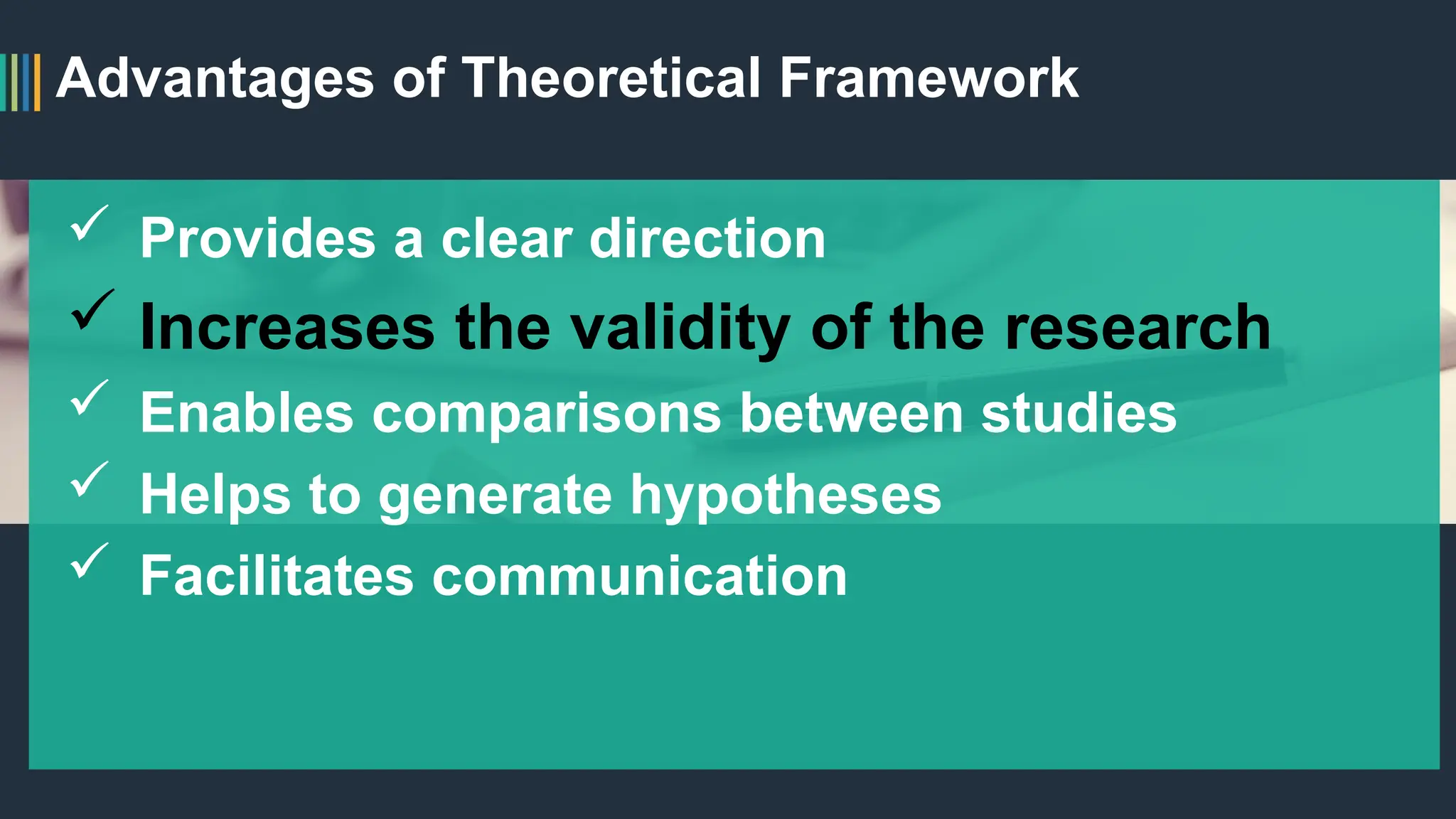 Advantages of Theoretical Framework
 Provides a clear direction
 Increases the validity of the research
 Enables comparisons between studies
 Helps to generate hypotheses
 Facilitates communication
 