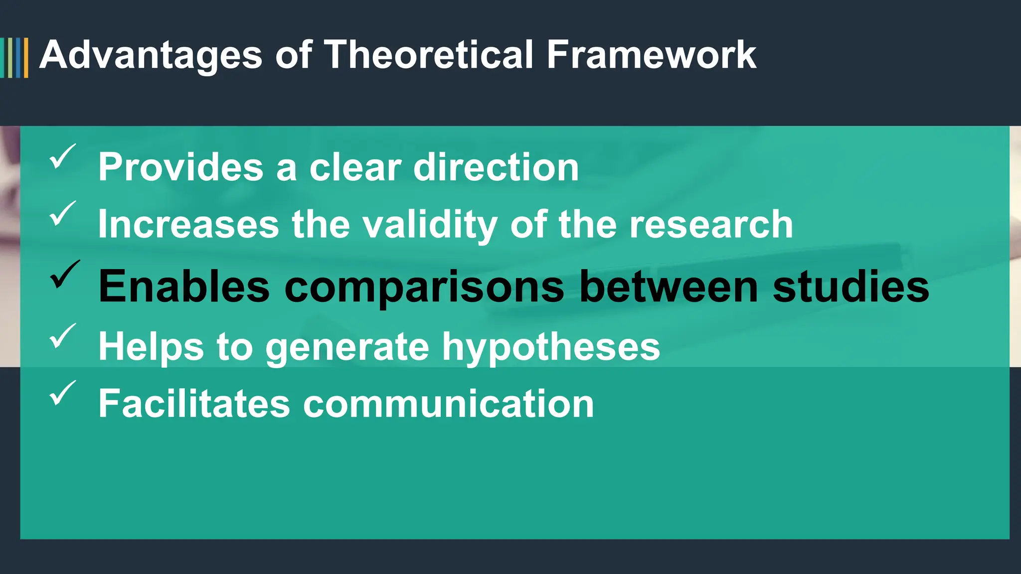 Advantages of Theoretical Framework
 Provides a clear direction
 Increases the validity of the research
 Enables comparisons between studies
 Helps to generate hypotheses
 Facilitates communication
 