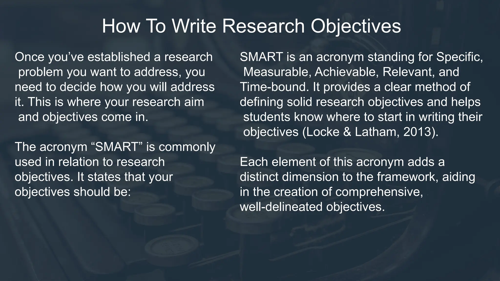 How To Write Research Objectives
Once you’ve established a research
problem you want to address, you
need to decide how you will address
it. This is where your research aim
and objectives come in.
The acronym “SMART” is commonly
used in relation to research
objectives. It states that your
objectives should be:
SMART is an acronym standing for Specific,
Measurable, Achievable, Relevant, and
Time-bound. It provides a clear method of
defining solid research objectives and helps
students know where to start in writing their
objectives (Locke & Latham, 2013).
Each element of this acronym adds a
distinct dimension to the framework, aiding
in the creation of comprehensive,
well-delineated objectives.
 