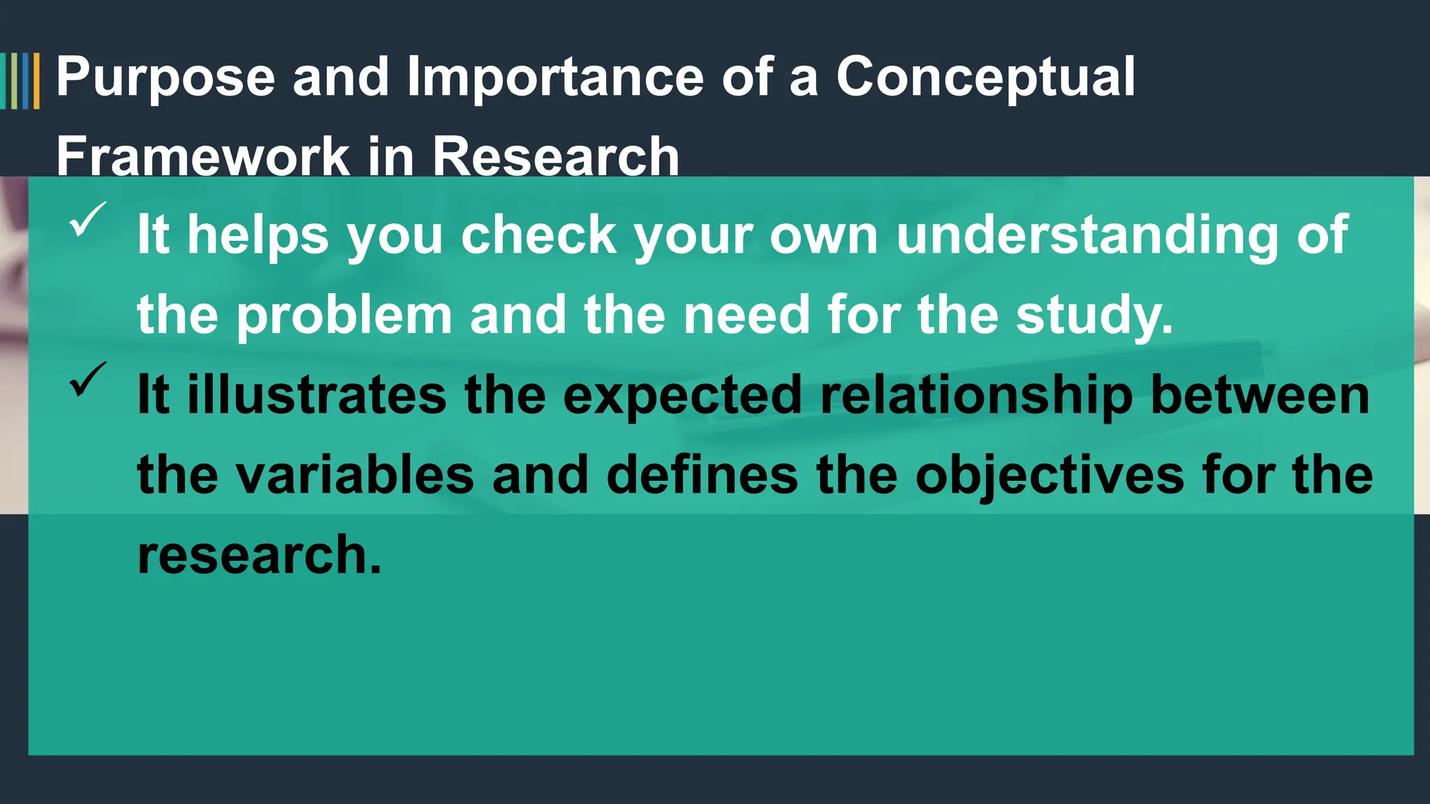 Purpose and Importance of a Conceptual
Framework in Research
 It helps you check your own understanding of
the problem and the need for the study.
 It illustrates the expected relationship between
the variables and defines the objectives for the
research.
 