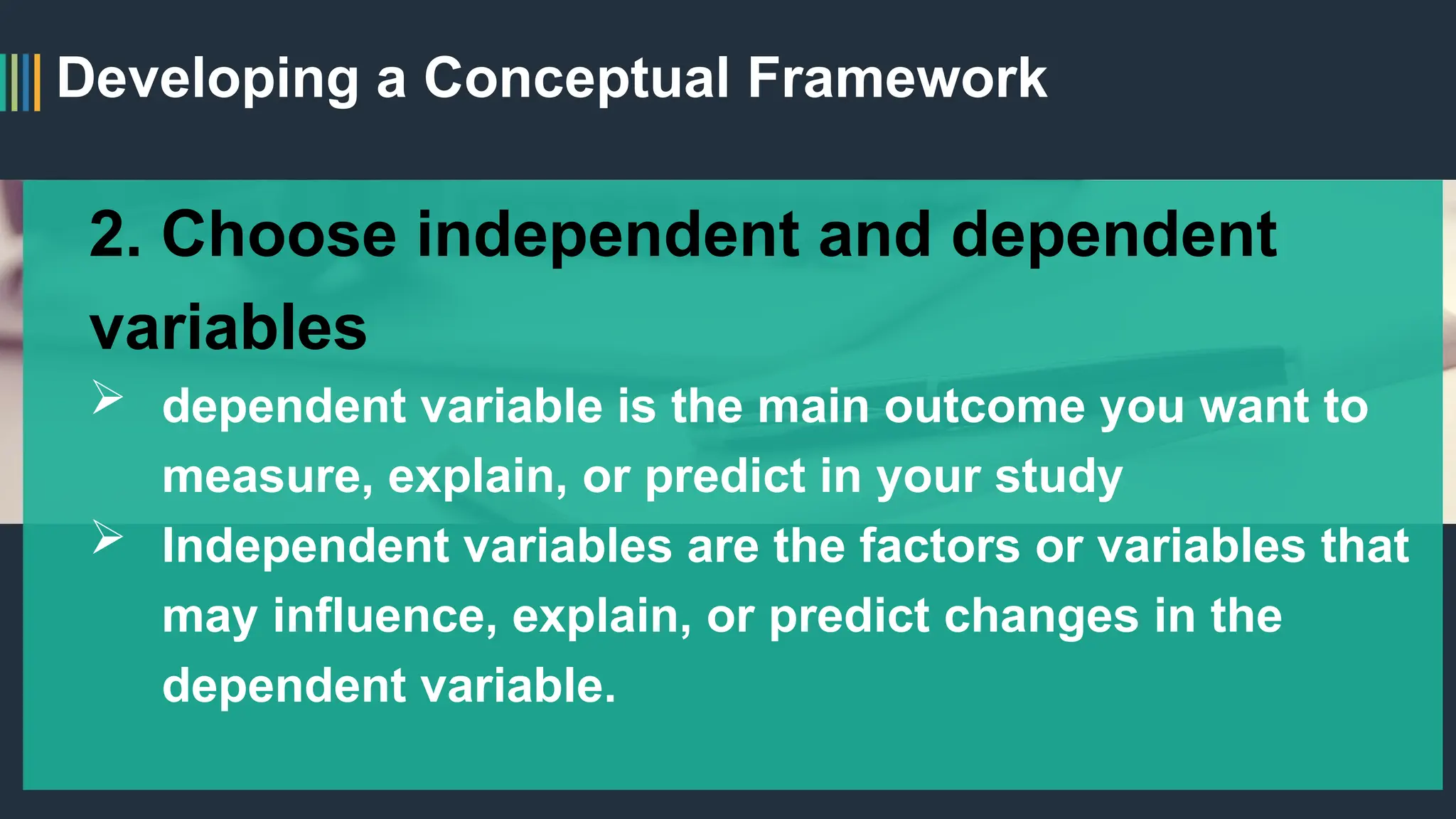 Developing a Conceptual Framework
2. Choose independent and dependent
variables
 dependent variable is the main outcome you want to
measure, explain, or predict in your study
 Independent variables are the factors or variables that
may influence, explain, or predict changes in the
dependent variable.
 