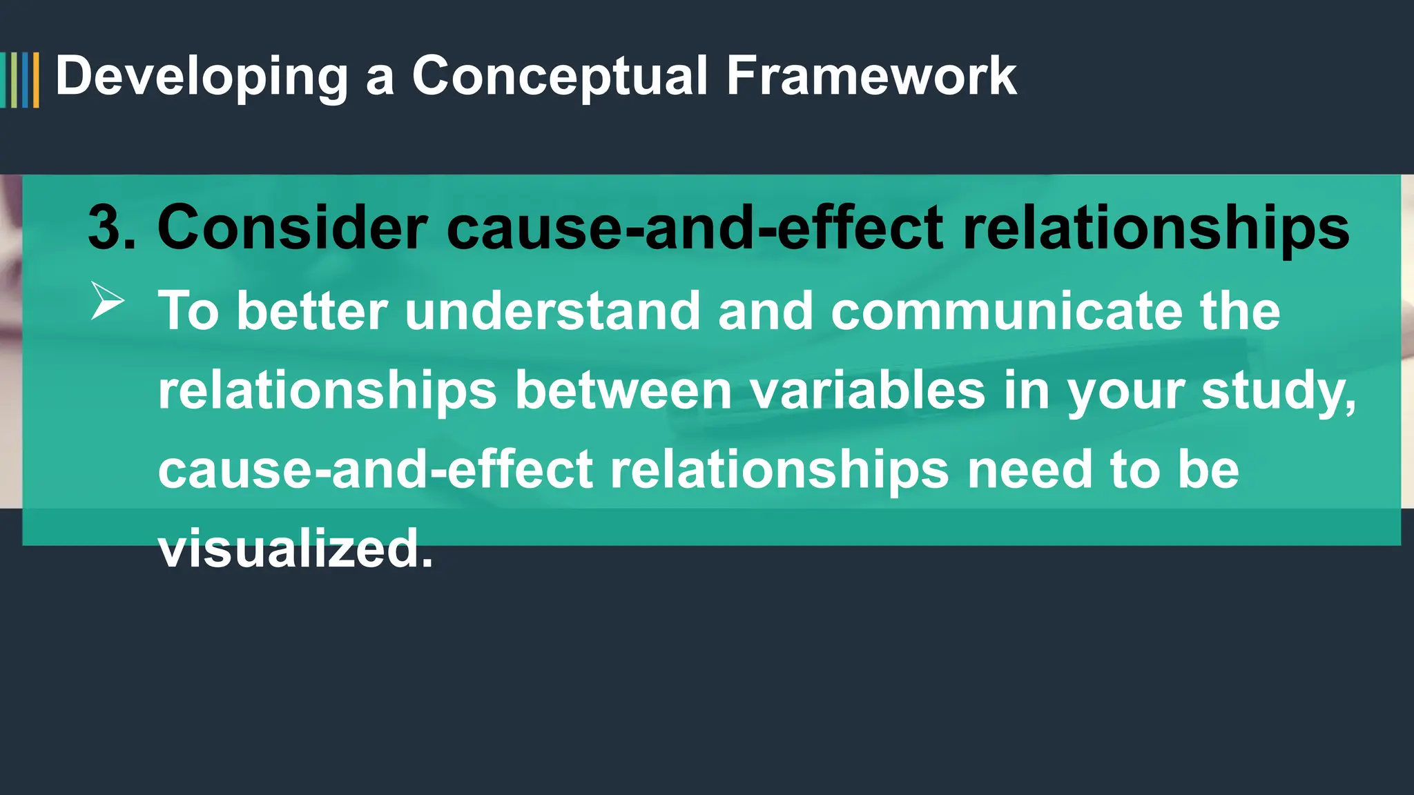 Developing a Conceptual Framework
3. Consider cause-and-effect relationships
 To better understand and communicate the
relationships between variables in your study,
cause-and-effect relationships need to be
visualized.
 